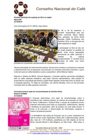 Conselho Nacional do Café – CNC
SCN Quadra 01, Bl. “C”, Ed. Brasília Trade Center, 11º andar, sala 1.101 - CEP 70711-902 – Brasília (DF)
Assessoria de Comunicação: (61) 3226-2269 / 8114-6632
E-mail: imprensa@cncafe.com.br / www.twitter.com/pauloandreck
Cocatrel participa de cupping em feira no Japão
Agnocafé
21/10/2016
Com informações de P1, BSCA e Apex-Brasil
De 28 a 30 de setembro, a
Cocatrel, representada pelo seu
diretor comercial, Marco Valério
Brito, participou da SCAJ World
Specialty Coffee Conference and
Exhibition 2016, a principal feira de
cafés especiais do Japão.
A participação na feira se deu em
um amplo estande no pavilhão do
Brasil, onde houve degustação
permanente de cafés nacionais e
sessões de cupping
complementares. A Cocatrel levou
amostras de cafés, que foram
provadas por importantes representantes de importadoras do mundo.
“Nossa participação foi extremamente positiva, fizemos bons contatos e começamos a estreitar
o relacionamento com os japoneses, que possuem um mercado consumidor crescente, o que é
muito bom para os cafés brasileiros e para a cooperativa”, afirma Marcos Valério.
Segundo a diretora da BSCA, Vanusia Nogueira, o mercado nipônico permanece estratégico
para os cafés especiais brasileiros, seja pelos volumes representativos, pela posição de
proeminência conquistada pelo Brasil ou pelas fortes relações construídas entre os países com
a imigração japonesa. "O Japão se consolidou, nas últimas décadas, como um dos principais
mercados para os cafés especiais nacionais”.
Cooxupé promove ação de conscientização do Outubro Rosa
Sistema OCEMG
21/10/2016
A Cooxupé desenvolveu uma ação de conscientização sobre a
importância das mulheres fazerem os exames de prevenção do câncer
de mama. Celebrando o Outubro Rosa, a equipe da cooperativa enviou
materiais informativos para todos os cooperados, colaboradores, clientes
e familiares de associados, além de publicar em suas redes sociais. O
intuito é de promover a disseminação de informações, atingindo o
máximo de pessoas possível.
E a abrangência das ações da Cooxupé, que é a maior cooperativa de
café do mundo, é bem significativa. Afinal, são 13.488 associados, dentre
eles, mais de 1.176 mulheres, espalhados por 200 cidades do Sul de
Minas, Cerrado Mineiro e Alta Mogiana, em São Paulo. Além disso, a
 
