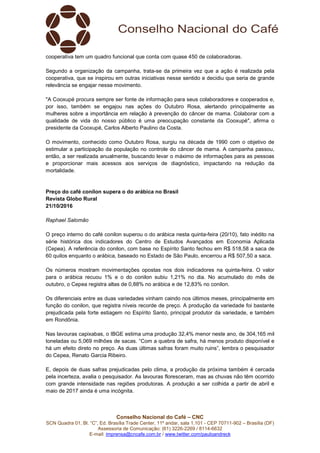 Conselho Nacional do Café – CNC
SCN Quadra 01, Bl. “C”, Ed. Brasília Trade Center, 11º andar, sala 1.101 - CEP 70711-902 – Brasília (DF)
Assessoria de Comunicação: (61) 3226-2269 / 8114-6632
E-mail: imprensa@cncafe.com.br / www.twitter.com/pauloandreck
cooperativa tem um quadro funcional que conta com quase 450 de colaboradoras.
Segundo a organização da campanha, trata-se da primeira vez que a ação é realizada pela
cooperativa, que se inspirou em outras iniciativas nesse sentido e decidiu que seria de grande
relevância se engajar nesse movimento.
"A Cooxupé procura sempre ser fonte de informação para seus colaboradores e cooperados e,
por isso, também se engajou nas ações do Outubro Rosa, alertando principalmente as
mulheres sobre a importância em relação à prevenção do câncer de mama. Colaborar com a
qualidade de vida do nosso público é uma preocupação constante da Cooxupé", afirma o
presidente da Cooxupé, Carlos Alberto Paulino da Costa.
O movimento, conhecido como Outubro Rosa, surgiu na década de 1990 com o objetivo de
estimular a participação da população no controle do câncer de mama. A campanha passou,
então, a ser realizada anualmente, buscando levar o máximo de informações para as pessoas
e proporcionar mais acessos aos serviços de diagnóstico, impactando na redução da
mortalidade.
Preço do café conilon supera o do arábica no Brasil
Revista Globo Rural
21/10/2016
Raphael Salomão
O preço interno do café conilon superou o do arábica nesta quinta-feira (20/10), fato inédito na
série histórica dos indicadores do Centro de Estudos Avançados em Economia Aplicada
(Cepea). A referência do conilon, com base no Espírito Santo fechou em R$ 518,58 a saca de
60 quilos enquanto o arábica, baseado no Estado de São Paulo, encerrou a R$ 507,50 a saca.
Os números mostram movimentações opostas nos dois indicadores na quinta-feira. O valor
para o arábica recuou 1% e o do conilon subiu 1,21% no dia. No acumulado do mês de
outubro, o Cepea registra altas de 0,88% no arábica e de 12,83% no conilon.
Os diferenciais entre as duas variedades vinham caindo nos últimos meses, principalmente em
função do conilon, que registra níveis recorde de preço. A produção da variedade foi bastante
prejudicada pela forte estiagem no Espírito Santo, principal produtor da variedade, e também
em Rondônia.
Nas lavouras capixabas, o IBGE estima uma produção 32,4% menor neste ano, de 304,165 mil
toneladas ou 5,069 milhões de sacas. “Com a quebra de safra, há menos produto disponível e
há um efeito direto no preço. As duas últimas safras foram muito ruins”, lembra o pesquisador
do Cepea, Renato Garcia Ribeiro.
E, depois de duas safras prejudicadas pelo clima, a produção da próxima também é cercada
pela incerteza, avalia o pesquisador. As lavouras floresceram, mas as chuvas não têm ocorrido
com grande intensidade nas regiões produtoras. A produção a ser colhida a partir de abril e
maio de 2017 ainda é uma incógnita.
 