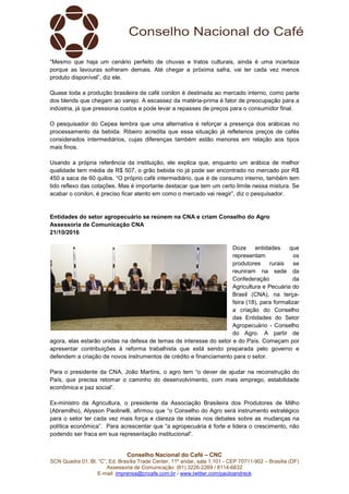 Conselho Nacional do Café – CNC
SCN Quadra 01, Bl. “C”, Ed. Brasília Trade Center, 11º andar, sala 1.101 - CEP 70711-902 – Brasília (DF)
Assessoria de Comunicação: (61) 3226-2269 / 8114-6632
E-mail: imprensa@cncafe.com.br / www.twitter.com/pauloandreck
“Mesmo que haja um cenário perfeito de chuvas e tratos culturais, ainda é uma incerteza
porque as lavouras sofreram demais. Até chegar a próxima safra, vai ter cada vez menos
produto disponível”, diz ele.
Quase toda a produção brasileira de café conilon é destinada ao mercado interno, como parte
dos blends que chegam ao varejo. A escassez da matéria-prima é fator de preocupação para a
indústria, já que pressiona custos e pode levar a repasses de preços para o consumidor final.
O pesquisador do Cepea lembra que uma alternativa é reforçar a presença dos arábicas no
processamento da bebida. Ribeiro acredita que essa situação já refletenos preços de cafés
considerados intermediários, cujas diferenças também estão menores em relação aos tipos
mais finos.
Usando a própria referência da instituição, ele explica que, enquanto um arábica de melhor
qualidade tem média de R$ 507, o grão bebida rio já pode ser encontrado no mercado por R$
450 a saca de 60 quilos. “O próprio café intermediário, que é de consumo interno, também tem
tido reflexo das cotações. Mas é importante destacar que tem um certo limite nessa mistura. Se
acabar o conilon, é preciso ficar atento em como o mercado vai reagir”, diz o pesquisador.
Entidades do setor agropecuário se reúnem na CNA e criam Conselho do Agro
Assessoria de Comunicação CNA
21/10/2016
Doze entidades que
representam os
produtores rurais se
reuniram na sede da
Confederação da
Agricultura e Pecuária do
Brasil (CNA), na terça-
feira (18), para formalizar
a criação do Conselho
das Entidades do Setor
Agropecuário - Conselho
do Agro. A partir de
agora, elas estarão unidas na defesa de temas de interesse do setor e do País. Começam por
apresentar contribuições à reforma trabalhista que está sendo preparada pelo governo e
defendem a criação de novos instrumentos de crédito e financiamento para o setor.
Para o presidente da CNA, João Martins, o agro tem “o dever de ajudar na reconstrução do
País, que precisa retomar o caminho do desenvolvimento, com mais emprego, estabilidade
econômica e paz social”.
Ex-ministro da Agricultura, o presidente da Associação Brasileira dos Produtores de Milho
(Abramilho), Alysson Paolinelli, afirmou que “o Conselho do Agro será instrumento estratégico
para o setor ter cada vez mais força e clareza de ideias nos debates sobre as mudanças na
política econômica”. Para acrescentar que “a agropecuária é forte e lidera o crescimento, não
podendo ser fraca em sua representação institucional”.
 