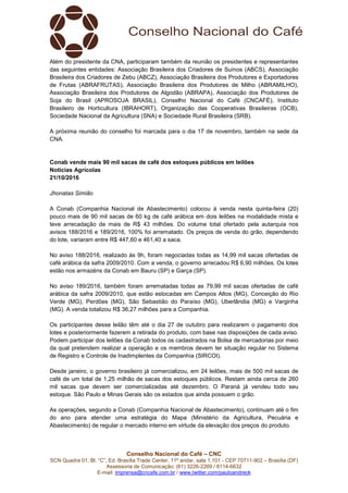 Conselho Nacional do Café – CNC
SCN Quadra 01, Bl. “C”, Ed. Brasília Trade Center, 11º andar, sala 1.101 - CEP 70711-902 – Brasília (DF)
Assessoria de Comunicação: (61) 3226-2269 / 8114-6632
E-mail: imprensa@cncafe.com.br / www.twitter.com/pauloandreck
Além do presidente da CNA, participaram também da reunião os presidentes e representantes
das seguintes entidades: Associação Brasileira dos Criadores de Suínos (ABCS), Associação
Brasileira dos Criadores de Zebu (ABCZ), Associação Brasileira dos Produtores e Exportadores
de Frutas (ABRAFRUTAS), Associação Brasileira dos Produtores de Milho (ABRAMILHO),
Associação Brasileira dos Produtores de Algodão (ABRAPA), Associação dos Produtores de
Soja do Brasil (APROSOJA BRASIL), Conselho Nacional do Café (CNCAFÉ), Instituto
Brasileiro de Horticultura (IBRAHORT), Organização das Cooperativas Brasileiras (OCB),
Sociedade Nacional da Agricultura (SNA) e Sociedade Rural Brasileira (SRB).
A próxima reunião do conselho foi marcada para o dia 17 de novembro, também na sede da
CNA.
Conab vende mais 90 mil sacas de café dos estoques públicos em leilões
Notícias Agrícolas
21/10/2016
Jhonatas Simião
A Conab (Companhia Nacional de Abastecimento) colocou à venda nesta quinta-feira (20)
pouco mais de 90 mil sacas de 60 kg de café arábica em dois leilões na modalidade mista e
teve arrecadação de mais de R$ 43 milhões. Do volume total ofertado pela autarquia nos
avisos 188/2016 e 189/2016, 100% foi arrematado. Os preços de venda do grão, dependendo
do lote, variaram entre R$ 447,60 e 461,40 a saca.
No aviso 188/2016, realizado às 9h, foram negociadas todas as 14,99 mil sacas ofertadas de
café arábica da safra 2009/2010. Com a venda, o governo arrecadou R$ 6,90 milhões. Os lotes
estão nos armazéns da Conab em Bauru (SP) e Garça (SP).
No aviso 189/2016, também foram arrematadas todas as 79,99 mil sacas ofertadas de café
arábica da safra 2009/2010, que estão estocadas em Campos Altos (MG), Conceição do Rio
Verde (MG), Perdões (MG), São Sebastião do Paraíso (MG), Uberlândia (MG) e Varginha
(MG). A venda totalizou R$ 36,27 milhões para a Companhia.
Os participantes desse leilão têm até o dia 27 de outubro para realizarem o pagamento dos
lotes e posteriormente fazerem a retirada do produto, com base nas disposições de cada aviso.
Podem participar dos leilões da Conab todos os cadastrados na Bolsa de mercadorias por meio
da qual pretendem realizar a operação e os membros devem ter situação regular no Sistema
de Registro e Controle de Inadimplentes da Companhia (SIRCOI).
Desde janeiro, o governo brasileiro já comercializou, em 24 leilões, mais de 500 mil sacas de
café de um total de 1,25 milhão de sacas dos estoques públicos. Restam ainda cerca de 260
mil sacas que devem ser comercializadas até dezembro. O Paraná já vendeu todo seu
estoque. São Paulo e Minas Gerais são os estados que ainda possuem o grão.
As operações, segundo a Conab (Companhia Nacional de Abastecimento), continuam até o fim
do ano para atender uma estratégia do Mapa (Ministério da Agricultura, Pecuária e
Abastecimento) de regular o mercado interno em virtude da elevação dos preços do produto.
 