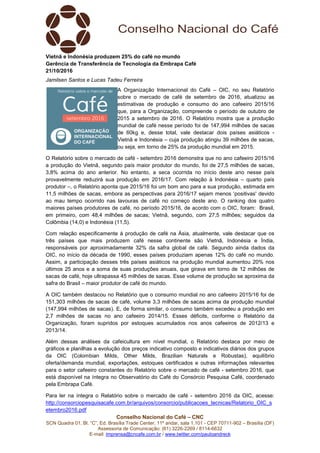 Conselho Nacional do Café – CNC
SCN Quadra 01, Bl. “C”, Ed. Brasília Trade Center, 11º andar, sala 1.101 - CEP 70711-902 – Brasília (DF)
Assessoria de Comunicação: (61) 3226-2269 / 8114-6632
E-mail: imprensa@cncafe.com.br / www.twitter.com/pauloandreck
Vietnã e Indonésia produzem 25% do café no mundo
Gerência de Transferência de Tecnologia da Embrapa Café
21/10/2016
Jamilsen Santos e Lucas Tadeu Ferreira
A Organização Internacional do Café – OIC, no seu Relatório
sobre o mercado de café de setembro de 2016, atualizou as
estimativas de produção e consumo do ano cafeeiro 2015/16
que, para a Organização, compreende o período de outubro de
2015 a setembro de 2016. O Relatório mostra que a produção
mundial de café nesse período foi de 147,994 milhões de sacas
de 60kg e, desse total, vale destacar dois países asiáticos -
Vietnã e Indonésia – cuja produção atingiu 39 milhões de sacas,
ou seja, em torno de 25% da produção mundial em 2015.
O Relatório sobre o mercado de café - setembro 2016 demonstra que no ano cafeeiro 2015/16
a produção do Vietnã, segundo país maior produtor do mundo, foi de 27,5 milhões de sacas,
3,8% acima do ano anterior. No entanto, a seca ocorrida no início deste ano nesse país
provavelmente reduzirá sua produção em 2016/17. Com relação à Indonésia – quarto país
produtor –, o Relatório aponta que 2015/16 foi um bom ano para a sua produção, estimada em
11,5 milhões de sacas, embora as perspectivas para 2016/17 sejam menos ‘positivas' devido
ao mau tempo ocorrido nas lavouras de café no começo deste ano. O ranking dos quatro
maiores países produtores de café, no período 2015/16, de acordo com o OIC, foram: Brasil,
em primeiro, com 48,4 milhões de sacas; Vietnã, segundo, com 27,5 milhões; seguidos da
Colômbia (14,0) e Indonésia (11,5).
Com relação especificamente à produção de café na Ásia, atualmente, vale destacar que os
três países que mais produzem café nesse continente são Vietnã, Indonésia e Índia,
responsáveis por aproximadamente 32% da safra global de café. Segundo ainda dados da
OIC, no início da década de 1990, esses países produziam apenas 12% do café no mundo.
Assim, a participação desses três países asiáticos na produção mundial aumentou 20% nos
últimos 25 anos e a soma de suas produções anuais, que girava em torno de 12 milhões de
sacas de café, hoje ultrapassa 45 milhões de sacas. Esse volume de produção se aproxima da
safra do Brasil – maior produtor de café do mundo.
A OIC também destacou no Relatório que o consumo mundial no ano cafeeiro 2015/16 foi de
151,303 milhões de sacas de café, volume 3,3 milhões de sacas acima da produção mundial
(147,994 milhões de sacas). E, de forma similar, o consumo também excedeu a produção em
2,7 milhões de sacas no ano cafeeiro 2014/15. Esses déficits, conforme o Relatório da
Organização, foram supridos por estoques acumulados nos anos cafeeiros de 2012/13 e
2013/14.
Além dessas análises da cafeicultura em nível mundial, o Relatório destaca por meio de
gráficos e planilhas a evolução dos preços indicativo composto e indicativos diários dos grupos
da OIC (Colombian Milds, Other Milds, Brazilian Naturals e Robustas), equilíbrio
oferta/demanda mundial, exportações, estoques certificados e outras informações relevantes
para o setor cafeeiro constantes do Relatório sobre o mercado de café - setembro 2016, que
está disponível na íntegra no Observatório do Café do Consórcio Pesquisa Café, coordenado
pela Embrapa Café.
Para ler na íntegra o Relatório sobre o mercado de café - setembro 2016 da OIC, acesse:
http://consorciopesquisacafe.com.br/arquivos/consorcio/publicacoes_tecnicas/Relatorio_OIC_s
etembro2016.pdf
 