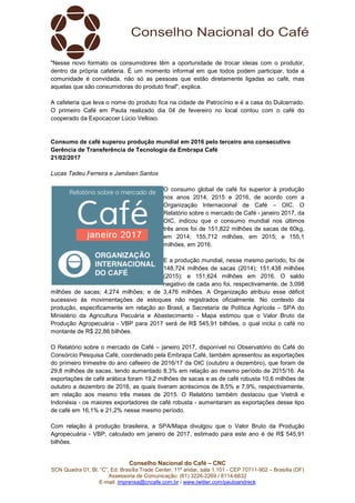 Conselho Nacional do Café – CNC
SCN Quadra 01, Bl. “C”, Ed. Brasília Trade Center, 11º andar, sala 1.101 - CEP 70711-902 – Brasília (DF)
Assessoria de Comunicação: (61) 3226-2269 / 8114-6632
E-mail: imprensa@cncafe.com.br / www.twitter.com/pauloandreck
"Nesse novo formato os consumidores têm a oportunidade de trocar ideias com o produtor,
dentro da própria cafeteria. É um momento informal em que todos podem participar, toda a
comunidade é convidada, não só as pessoas que estão diretamente ligadas ao café, mas
aquelas que são consumidoras do produto final", explica.
A cafeteria que leva o nome do produto fica na cidade de Patrocínio e é a casa do Dulcerrado.
O primeiro Café em Pauta realizado dia 04 de fevereiro no local contou com o café do
cooperado da Expocaccer Lúcio Velloso.
Consumo de café superou produção mundial em 2016 pelo terceiro ano consecutivo
Gerência de Transferência de Tecnologia da Embrapa Café
21/02/2017
Lucas Tadeu Ferreira e Jamilsen Santos
O consumo global de café foi superior à produção
nos anos 2014, 2015 e 2016, de acordo com a
Organização Internacional de Café – OIC. O
Relatório sobre o mercado de Café - janeiro 2017, da
OIC, indicou que o consumo mundial nos últimos
três anos foi de 151,822 milhões de sacas de 60kg,
em 2014; 155,712 milhões, em 2015; e 155,1
milhões, em 2016.
E a produção mundial, nesse mesmo período, foi de
148,724 milhões de sacas (2014); 151,438 milhões
(2015); e 151,624 milhões em 2016. O saldo
negativo de cada ano foi, respectivamente, de 3,098
milhões de sacas; 4,274 milhões; e de 3,476 milhões. A Organização atribuiu esse déficit
sucessivo às movimentações de estoques não registrados oficialmente. No contexto da
produção, especificamente em relação ao Brasil, a Secretaria de Política Agrícola – SPA do
Ministério da Agricultura Pecuária e Abastecimento - Mapa estimou que o Valor Bruto da
Produção Agropecuária - VBP para 2017 será de R$ 545,91 bilhões, o qual inclui o café no
montante de R$ 22,86 bilhões.
O Relatório sobre o mercado de Café – janeiro 2017, disponível no Observatório do Café do
Consórcio Pesquisa Café, coordenado pela Embrapa Café, também apresentou as exportações
do primeiro trimestre do ano cafeeiro de 2016/17 da OIC (outubro a dezembro), que foram de
29,8 milhões de sacas, tendo aumentado 8,3% em relação ao mesmo período de 2015/16. As
exportações de café arábica foram 19,2 milhões de sacas e as de café robusta 10,6 milhões de
outubro a dezembro de 2016, as quais tiveram acréscimos de 8,5% e 7,9%, respectivamente,
em relação aos mesmo três meses de 2015. O Relatório também destacou que Vietnã e
Indonésia - os maiores exportadores de café robusta - aumentaram as exportações desse tipo
de café em 16,1% e 21,2% nesse mesmo período.
Com relação à produção brasileira, a SPA/Mapa divulgou que o Valor Bruto da Produção
Agropecuária - VBP, calculado em janeiro de 2017, estimado para este ano é de R$ 545,91
bilhões.
 