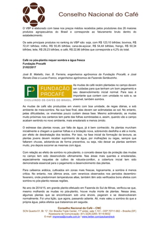 Conselho Nacional do Café – CNC
SCN Quadra 01, Bl. “C”, Ed. Brasília Trade Center, 11º andar, sala 1.101 - CEP 70711-902 – Brasília (DF)
Assessoria de Comunicação: (61) 3226-2269 / 8114-6632
E-mail: imprensa@cncafe.com.br / www.twitter.com/pauloandreck
O VBP é elaborado com base nos preços médios recebidos pelos produtores dos 26 maiores
produtos agropecuários do Brasil e corresponde ao faturamento bruto dentro do
estabelecimento.
Os sete principais produtos no ranking do VBP são: soja, com R$ 123,10 bilhões; bovinos, R$
72,41 bilhões; milho, R$ 55,45 bilhões; cana-de-açúcar, R$ 54,44 bilhões; frango, R$ 50,34
bilhões; leite, R$ 29,23 bilhões; e café, R$ 22,86 bilhões que corresponde a 4,2% do total.
Café no pós-plantio requer sombra e água fresca
Fundação Procafé
21/02/2017
José B. Matiello, Iran. B. Ferreira, engenheiros agrônomos da Fundação Procafé, e José
Renato Dias e Lucas Franco, engenheiros agrônomos da Fazenda Sertãozinho.
As mudas de café recém plantadas no campo devem
ser cuidadas para que tenham um bom pegamento e
seu desenvolvimento inicial normal. Para isso é
importante que contem com umidade no solo e, se
possível, também sombra.
As mudas de café são produzidas em viveiro com boa umidade, de regas diárias, e sob
ambiente de meia-sombra. Na sua fase final, elas devem ser aclimatadas ao sol. No entanto,
pelas dificuldades, os viveiristas pouco cuidam dessa fase. Mesmo aclimatando, as mudas
muito próximas nos canteiros tem parte das folhas sombreadas e, assim, quando vão a campo
acabam sentindo no novo ambiente, mais ensolarado e menos úmido.
O estresse das plantas novas, por falta de água, já é bem conhecido. As plantas murcham
inicialmente e chegam a queimar folhas e a brotação nova, sobrevindo desfolha e até a morte,
por efeito de desidratação dos tecidos. Por isso, na fase inicial da formação da lavoura, as
plantas jovens devem receber suprimento de água, por molhações ou regas, sempre que
faltarem chuvas, adotando-as de forma preventiva, ou seja, não deixar as plantas sentirem
muito, pra depois socorrer as mesmas com água.
Com relação ao efeito de sombra no pós-plantio, o conceito desse tipo de proteção das mudas
no campo tem sido desenvolvido ultimamente. Nas áreas mais quentes e ensolaradas,
especialmente naquelas de cultivo de robusta-conillon, a cobertura inicial tem sido
demonstrada essencial para o pegamento e desenvolvimento das plantas.
Para cafeeiros arábica, cultivados em zonas mais frescas, logicamente, a sombra é menos
critica. No entanto, nos últimos anos, com veranicos observados nos períodos dezembro-
fevereiro, onde predominam temperaturas altas, também têm sido verificados bons efeitos com
sombra no pós-plantio nessas regiões.
No ano de 2014/15, em grande plantio efetuado em Fazenda do Sul de Minas, verificou-se que,
mesmo molhando as mudas no pós-plantio, houve muita morte de plantas. Nessa área,
algumas plantas que se encontravam sob uma árvore, pegaram e se desenvolveram
normalmente. Foi uma lição, que agora, passando adiante. Ali, mais valeu a sombra do que a
própria água, pelos efeitos que trataremos em seguida.
 