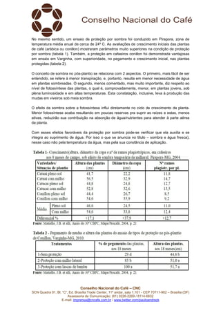 Conselho Nacional do Café – CNC
SCN Quadra 01, Bl. “C”, Ed. Brasília Trade Center, 11º andar, sala 1.101 - CEP 70711-902 – Brasília (DF)
Assessoria de Comunicação: (61) 3226-2269 / 8114-6632
E-mail: imprensa@cncafe.com.br / www.twitter.com/pauloandreck
No mesmo sentido, um ensaio de proteção por sombra foi conduzido em Pirapora, zona de
temperatura média anual de cerca de 24º C. As avaliações de crescimento iniciais das plantas
de café (arábica ou conillon) mostraram parâmetros muito superiores na condição de proteção
por sombra (tabela 1). Também, a proteção em cafeeiros conillon foi demonstrada vantajosas
em ensaio em Varginha, com superioridade, no pegamento e crescimento inicial, nas plantas
protegidas (tabela 2).
O conceito de sombra no pós-plantio se relaciona com 2 aspectos. O primeiro, mais fácil de ser
entendido, se refere à menor transpiração, e, portanto, resulta em menor necessidade de água
em plantas sombreadas. O segundo, menos comentado, mas muito importante, diz respeito ao
nível de fotossíntese das plantas, o qual é, comprovadamente, menor, em plantas jovens, sob
plena luminosidade e em altas temperaturas. Esta constatação, inclusive, leva à produção das
mudas em viveiros sob meia sombra.
O efeito da sombra sobre a fotossíntese influi diretamente no ciclo de crescimento da planta.
Menor fotossíntese acaba resultando em poucas reservas pra suprir as raízes e estas, menos
ativas, reduzirão sua contribuição na absorção de água/nutrientes para atender à parte aérea
da planta.
Com esses efeitos favoráveis da proteção por sombra pode-se verificar que ela auxilia e se
integra ao suprimento de água. Por isso o que se anuncia no titulo – sombra e água fresca),
nesse caso não pela temperatura da água, mas pela sua constância de aplicação.
 