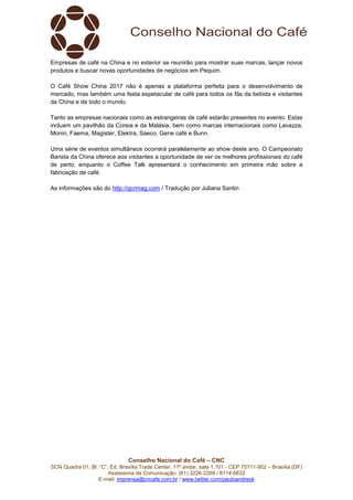 Conselho Nacional do Café – CNC
SCN Quadra 01, Bl. “C”, Ed. Brasília Trade Center, 11º andar, sala 1.101 - CEP 70711-902 – Brasília (DF)
Assessoria de Comunicação: (61) 3226-2269 / 8114-6632
E-mail: imprensa@cncafe.com.br / www.twitter.com/pauloandreck
Empresas de café na China e no exterior se reunirão para mostrar suas marcas, lançar novos
produtos e buscar novas oportunidades de negócios em Pequim.
O Café Show China 2017 não é apenas a plataforma perfeita para o desenvolvimento de
mercado, mas também uma festa espetacular de café para todos os fãs da bebida e visitantes
da China e de todo o mundo.
Tanto as empresas nacionais como as estrangeiras de café estarão presentes no evento. Estas
incluem um pavilhão da Coreia e da Malásia, bem como marcas internacionais como Lavazza,
Monin, Faema, Magister, Elektra, Saeco, Gene café e Bunn.
Uma série de eventos simultâneos ocorrerá paralelamente ao show deste ano. O Campeonato
Barista da China oferece aos visitantes a oportunidade de ver os melhores profissionais do café
de perto, enquanto o Coffee Talk apresentará o conhecimento em primeira mão sobre a
fabricação de café.
As informações são do http://gcrmag.com / Tradução por Juliana Santin
 