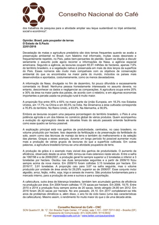Conselho Nacional do Café – CNC
SCN Quadra 01, Bl. “C”, Ed. Brasília Trade Center, 11º andar, sala 1.101 - CEP 70711-902 – Brasília (DF)
Assessoria de Comunicação: (61) 3226-2269 / 8114-6632
E-mail: imprensa@cncafe.com.br / www.twitter.com/pauloandreck
dos trabalhos de pesquisa para a atividade ampliar seu leque sustentável no tripé ambiental,
social e econômico".
Opinião: Brasil, país poupador de terras
O Estado de S.Paulo
22/01/2018
Devastação de matas e agricultura predatória são dois temas frequentes quando se avalia a
preservação ambiental no Brasil, num falatório mal informado, muitas vezes desonesto e
frequentemente repetido, no País, pelos bem-pensantes de plantão. Quem se dispõe a discutir
seriamente o assunto pode agora recorrer a informações da Nasa, a agência espacial
americana. Segundo a agência, as lavouras ocupam 65,91 milhões de hectares, apenas 7,6%
do território brasileiro, e a vegetação nativa é preservada em mais de dois terços da superfície
do País. Esses números são muito mais compatíveis com os objetivos de conservação
ambiental do que os encontrados na maior parte do mundo, incluídos os países mais
desenvolvidos e apontados, costumeiramente, como os menos devastadores.
A informação da Nasa, divulgada no fim de dezembro, foi pouco difundida e escassamente
comentada no Brasil. Nenhuma pessoa honestamente interessada no assunto deveria, no
entanto, desconhecer os dados e negligenciar as comparações. A agricultura ocupa entre 20%
e 30% da área na maior parte dos países, de acordo com o relatório, e em algumas economias
importantes a parcela usada na produção rural é muito maior.
A proporção fica entre 45% e 65% na maior parte da União Europeia, em 18,3% nos Estados
Unidos, em 17,7% na China e em 60,5% na Índia. Na Dinamarca a área cultivada corresponde
a 76,8% do território. No Reino Unido, a 63,9%. Na Alemanha, a 56,9%.
Embora as lavouras ocupem uma pequena porcentagem do território brasileiro, o País é uma
potência agrícola e um dos líderes no comércio global de vários produtos. Quem acompanhou
a evolução do agronegócio desde as décadas finais do século passado entende facilmente
como esse quadro se tornou possível.
A explicação principal está nos ganhos de produtividade, centrados, no caso brasileiro, no
volume produzido por hectare. Isso depende da fertilização e da preservação da fertilidade do
solo, assim como das técnicas de manejo da terra e também do melhoramento e da seleção
das plantas. Graças a esses avanços, durante um longo período foi possível aumentar muito
mais a produção de vários grupos de lavouras do que a superfície cultivada. Em outras
palavras, a agricultura brasileira tornou-se uma atividade poupadora de terra.
A produção de grãos é o exemplo mais visível dos ganhos de produtividade. O aumento da
eficiência, observado desde os anos 1980, tornou-se mais ostensivo neste século. Entre a safra
de 1997/98 e a de 2006/2007, a produção geral foi sempre superior a 2 toneladas e inferior a 3
toneladas por hectare. Oscilou nas duas temporadas seguintes e a partir de 2009/10 ficou
sempre acima da nova marca. Em 2009/10 foram colhidas 3,15 toneladas por hectare. Em
2016/17, 3,91 toneladas. A proporção caiu para 3,67 na safra seguinte, mas o volume
produzido por unidade de área ainda foi 29,29% superior ao de 2006/07. Esse conjunto inclui
algodão, arroz, feijão, milho, soja, trigo e cereais de inverno. São produtos fundamentais para o
mercado interno, para a produção de aves e suínos e para a exportação.
A cafeicultura, outra área de liderança brasileira, também tem acumulado ganhos de eficiência
na produção por área. Em 2004 foram colhidas 17,75 sacas por hectare. Em 2006, 19,75. Entre
2010 e 2014 a produção ficou sempre acima de 20 sacas, tendo atingido 24,80 em 2012. Em
2016 foram 26,33 sacas por hectare. No ano passado, 24,10. Em 2017 completaram-se três
anos de problemas climáticos e, além disso, o ano foi de ciclo baixo (uma das características
da cafeicultura). Mesmo assim, o rendimento foi muito maior do que o de uma década atrás.
 
