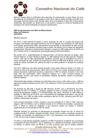 Conselho Nacional do Café – CNC
SCN Quadra 01, Bl. “C”, Ed. Brasília Trade Center, 11º andar, sala 1.101 - CEP 70711-902 – Brasília (DF)
Assessoria de Comunicação: (61) 3226-2269 / 8114-6632
E-mail: imprensa@cncafe.com.br / www.twitter.com/pauloandreck
Nenhum desses fatos é justificativa para descuidar da preservação ou para deixar de punir
devastadores da Amazônia ou de qualquer outro bioma. Mas os dados da Nasa permitem uma
discussão mais informada e mais honesta sobre como os brasileiros cuidam dos compromissos
ambientais. São também um testemunho a mais sobre o sucesso e a enorme importância da
Embrapa e de outras instituições de pesquisa agropecuária.
VBP da agropecuária cai 9,59% em Minas Gerais
Diário do Comércio
22/01/2018
Michelle Valverde
Em 2017, a safra recorde de grãos, a menor produção de café e a queda dos preços das
principais commodities agrícolas interferiram de forma negativa nos resultados do Valor Bruto
da Produção agropecuária (VBP). Na pecuária houve retração no faturamento do setor avícola
e de bovinos, o que também contribuiu para a queda. De acordo com os dados da Secretaria
de Agricultura, Pecuária e Abastecimento (Seapa), a queda no VBP estadual foi de 9,59% em
2017, frente a 2016, e o faturamento da produção alcançou R$ 54,28 bilhões.
De acordo com o superintendente de Abastecimento e Economia Agrícola da Seapa, João
Ricardo Albanez, a maior influência negativa no VBP estadual veio do setor agrícola. Produtos
como o café, soja e milho apresentaram resultados menores que os verificados em 2016. A
menor produção de café, produto que responde por 34% do VBP total de Minas, junto com a
queda de preços verificada nas culturas da soja e do milho justificam a retração do resultado
estadual.
“Em 2017 colhemos uma safra recorde de grãos. Com maior oferta em Minas e no País, os
preços do milho e da soja recuaram. Além disso, em 2016, com a oferta escassa de grãos, os
preços alcançaram patamares recordes e alavancou o VBP no período, tornando o ano uma
base forte de comparação. Outra influência negativa foi o café, principal produto do
agronegócio mineiro, que devido à bienalidade negativa apresentou queda na produção”,
explicou Albanez.
Influenciado pela retração verificada em importantes itens como o café, milho e soja, o VBP da
agricultura de Minas Gerais encerrou 2017 com queda de 14,79% com faturamento de R$ 34,1
bilhões.
Na produção de café total, a queda do VBP alcançou 23,44%, com o faturamento da cultura
estimado em R$ 11,7 bilhões. O resultado negativo se deve à colheita menor do grão, em
função da bienalidade negativa, e à desvalorização das sacas. Somente no café arábica a
retração no VBP ficou em 23,81%, com o faturamento da variedade encerrando o ano em R$
11,6 bilhões. Já o VBP do café conilon apresentou alta de 19,79%, elevando para R$ 154,7
milhões o faturamento da cultura.
Outro produto importante, o milho, encerrou o ano com retração de 11,76% no VBP, valor que
chegou a R$ 3,47 bilhões. Com a colheita recorde de 7,5 milhões de toneladas, expansão de
27%, a oferta do cereal foi ampliada, o que provocou queda nos preços e interferiu
negativamente na composição do VBP do cereal.
Retração também foi verificada no faturamento da produção mineira de soja. A cultura foi
avaliada em R$ 5,17 bilhões, retração de 9,58%. Assim como no milho, a produção recorde de
5 milhões de toneladas da oleaginosa em 2017, que representou uma variação positiva de
7,14%, fez com que os preços recuassem.
“O milho e a soja tiveram resultados negativos no VBP. Precisamos considerar que a produção
foi excelente na safra 2016/2017, com a colheita de 14,1 milhões de toneladas, volume recorde
no Estado. O volume maior em Minas e no País contribuiu para que os preços tivessem
 