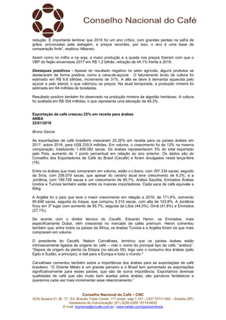 Conselho Nacional do Café – CNC
SCN Quadra 01, Bl. “C”, Ed. Brasília Trade Center, 11º andar, sala 1.101 - CEP 70711-902 – Brasília (DF)
Assessoria de Comunicação: (61) 3226-2269 / 8114-6632
E-mail: imprensa@cncafe.com.br / www.twitter.com/pauloandreck
redução. É importante lembrar que 2016 foi um ano crítico, com grandes perdas na safra de
grãos, provocadas pela estiagem, e preços recordes, por isso, o ano é uma base de
comparação forte”, explicou Albanez.
Assim como no milho e na soja, a maior produção e a queda nos preços fizeram com que o
VBP do feijão encerrasse 2017 em R$ 1,2 bilhão, retração de 44,1% frente a 2016.
Destaques positivos - Apesar do resultado negativo no setor agrícola, alguns produtos se
destacaram de forma positiva, como a cana-de-açúcar. O faturamento bruto da cultura foi
estimado em R$ 6,6 bilhões, incremento de 31%. A alta se deve à demanda aquecida pelo
açúcar e pelo etanol, o que valorizou os preços. Na atual temporada, a produção mineira foi
estimada em 64 milhões de toneladas.
Resultado positivo também foi observado na produção mineira de algodão herbáceo. A cultura
foi avaliada em R$ 354 milhões, o que representa uma elevação de 46,3%.
Exportação de café cresceu 25% em receita para árabes
ANBA
22/01/2018
Bruna Garcia
As exportações de café brasileiro cresceram 25,35% em receita para os países árabes em
2017, sobre 2016, para US$ 230,9 milhões. Em volume, o crescimento foi de 12% na mesma
comparação, totalizando 1.408.082 sacas. Os árabes representaram 5% do total exportado
pelo País, aumento de 1 ponto percentual em relação ao ano anterior. Os dados são do
Conselho dos Exportadores de Café do Brasil (Cecafé) e foram divulgados nesta terça-feira
(16).
Entre os árabes que mais compraram em volume, estão o Líbano, com 397.334 sacas; seguido
da Síria, com 256.079 sacas, que apesar do cenário atual teve crescimento de 6,3%; e a
Jordânia, com 189.726 sacas e um crescimento de 85,7%. Arábia Saudita, Emirados Árabes
Unidos e Tunísia também estão entre os maiores importadores. Cada saca de café equivale a
60kg.
A Argélia foi o país que teve o maior crescimento em relação a 2016, de 171,6%, somando
85.848 sacas, seguida do Iraque, que comprou 5.310 sacas, com alta de 103,8%. A Jordânia
ficou em 3º lugar com aumento de 85,7%, seguida da Líbia (44,5%), Omã (41,8%) e Emirados
(27,1%).
De acordo com o diretor técnico do Cecafé, Eduardo Heron, os Emirados, mais
especificamente Dubai, vêm crescendo no mercado de cafés premium. Heron comentou
também que, entre todos os países da África, os árabes Tunísia e a Argélia foram os que mais
compraram em volume.
O presidente do Cecafé, Nelson Carvalhaes, lembrou que os países árabes estão
intrinsecamente ligados às origens do café – vide o nome do principal tipo de café, “arábica”.
“Depois da origem da planta na Etiópia (no século 09), logo veio o consumo dos árabes (pelo
Egito e Sudão, a princípio), e dali para a Europa e todo o mundo."
Carvalhaes comentou também sobre a importância dos árabes para as exportações de café
brasileiro. “O Oriente Médio é um grande parceiro e o Brasil tem aumentado as exportações
significativamente para esses países, que são de suma importância. Exportamos diversas
qualidades de café que são muito bem aceitas pelos árabes; são parceiros fantásticos e
queremos cada vez mais incrementar esse relacionamento.”
 