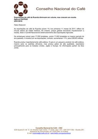 Conselho Nacional do Café – CNC
SCN Quadra 01, Bl. “C”, Ed. Brasília Trade Center, 11º andar, sala 1.101 - CEP 70711-902 – Brasília (DF)
Assessoria de Comunicação: (61) 3226-2269 / 8114-6632
E-mail: imprensa@cncafe.com.br / www.twitter.com/pauloandreck
Exportações de café de Ruanda diminuem em volume, mas crescem em receita
Agência SAFRAS
22/01/2018
Fábio Rübenich
As exportações de café de Ruanda caíram 1% nos primeiros 11 meses de 2017, reflexo de
chuvas abaixo da média histórica. No entanto, preços globais favoráveis impulsionaram a
receita, disse o Comitê Nacional de Desenvolvimento das Exportações Agrícolas.
Os embarques caíram para 17.200 toneladas, contra 17.400 toneladas no mesmo período do
ano passado. A receita com as exportações, contudo, aumentaram 11%, para US$ 60 milhões.
Ruanda produz majoritariamente café arábica. O país é um pequeno produtor de café arábica,
mesmo para os padrões africanos, mas produz grãos de alta qualidade, exportados
principalmente para os Estados Unidos, Japão e Europa. As informações partem da Dow
Jones.
 