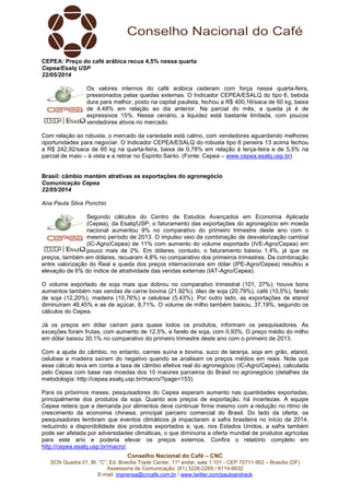 Conselho Nacional do Café – CNC
SCN Quadra 01, Bl. “C”, Ed. Brasília Trade Center, 11º andar, sala 1.101 - CEP 70711-902 – Brasília (DF)
Assessoria de Comunicação: (61) 3226-2269 / 8114-6632
E-mail: imprensa@cncafe.com.br / www.twitter.com/pauloandreck
CEPEA: Preço do café arábica recua 4,5% nessa quarta
Cepea/Esalq USP
22/05/2014
Os valores internos do café arábica cederam com força nessa quarta-feira,
pressionados pelas quedas externas. O Indicador CEPEA/ESALQ do tipo 6, bebida
dura para melhor, posto na capital paulista, fechou a R$ 400,16/saca de 60 kg, baixa
de 4,48% em relação ao dia anterior. Na parcial do mês, a queda já é de
expressivos 15%. Nesse cenário, a liquidez está bastante limitada, com poucos
vendedores ativos no mercado.
Com relação ao robusta, o mercado da variedade está calmo, com vendedores aguardando melhores
oportunidades para negociar. O Indicador CEPEA/ESALQ do robusta tipo 6 peneira 13 acima fechou
a R$ 242,92/saca de 60 kg na quarta-feira, baixa de 0,78% em relação à terça-feira e de 5,5% na
parcial de maio – à vista e a retirar no Espírito Santo. (Fonte: Cepea – www.cepea.esalq.usp.br)
Brasil: câmbio mantém atrativas as exportações do agronegócio
Comunicação Cepea
22/05/2014
Ana Paula Silva Ponchio
Segundo cálculos do Centro de Estudos Avançados em Economia Aplicada
(Cepea), da Esalq/USP, o faturamento das exportações do agronegócio em moeda
nacional aumentou 9% no comparativo do primeiro trimestre deste ano com o
mesmo período de 2013. O impulso veio da combinação de desvalorização cambial
(IC-Agro/Cepea) de 11% com aumento do volume exportado (IVE-Agro/Cepea) em
pouco mais de 2%. Em dólares, contudo, o faturamento baixou 1,4%, já que os
preços, também em dólares, recuaram 4,8% no comparativo dos primeiros trimestres. Da combinação
entre valorização do Real e queda dos preços internacionais em dólar (IPE-Agro/Cepea) resultou a
elevação de 6% do índice de atratividade das vendas externas (IAT-Agro/Cepea).
O volume exportado de soja mais que dobrou no comparativo trimestral (101, 27%); houve bons
aumentos também nas vendas de carne bovina (21,92%), óleo de soja (20,79%), café (10,5%), farelo
de soja (12,20%), madeira (10,76%) e celulose (5,43%). Por outro lado, as exportações de etanol
diminuíram 46,45% e as de açúcar, 8,71%. O volume de milho também baixou, 37,19%, segundo os
cálculos do Cepea.
Já os preços em dólar caíram para quase todos os produtos, informam os pesquisadores. As
exceções foram frutas, com aumento de 12,5%, e farelo de soja, com 0,93%. O preço médio do milho
em dólar baixou 30,1% no comparativo do primeiro trimestre deste ano com o primeiro de 2013.
Com a ajuda do câmbio, no entanto, carnes suína e bovina, suco de laranja, soja em grão, etanol,
celulose e madeira saíram do negativo quando se analisam os preços médios em reais. Note que
esse cálculo leva em conta a taxa de câmbio efetiva real do agronegócio (IC-Agro/Cepea), calculada
pelo Cepea com base nas moedas dos 10 maiores parceiros do Brasil no agronegócio (detalhes da
metodologia: http://cepea.esalq.usp.br/macro/?page=153).
Para os próximos meses, pesquisadores do Cepea esperam aumento nas quantidades exportadas,
principalmente dos produtos da soja. Quanto aos preços de exportação, há incertezas. A equipe
Cepea reitera que a demanda por alimentos deve continuar firme mesmo com a redução no ritmo de
crescimento da economia chinesa, principal parceiro comercial do Brasil. Do lado da oferta, os
pesquisadores lembram que eventos climáticos já impactaram a safra brasileira no início de 2014,
reduzindo a disponibilidade dos produtos exportados e, que, nos Estados Unidos, a safra também
pode ser afetada por adversidades climáticas, o que diminuiria a oferta mundial de produtos agrícolas
para este ano e poderia elevar os preços externos. Confira o relatório completo em
http://cepea.esalq.usp.br/macro/.
 