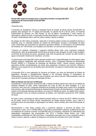 Conselho Nacional do Café – CNC
SCN Quadra 01, Bl. “C”, Ed. Brasília Trade Center, 11º andar, sala 1.101 - CEP 70711-902 – Brasília (DF)
Assessoria de Comunicação: (61) 3226-2269 / 8114-6632
E-mail: imprensa@cncafe.com.br / www.twitter.com/pauloandreck
Emater-MG expõe tecnologias para a agricultura familiar na Expocafé 2014
Assessoria de Comunicação da Emater-MG
22/05/2014
Terezinha Leite
A Empresa de Assistência Técnica e Extensão Rural do Estado de Minas Gerais (Emater-MG) se
prepara para participar da 17ª edição da Expocafé, no periodo de 04 a 06 de junho, na Fazenda
Experimental da Epamig, em Três Pontas, no Sul de Minas. Considerada o maior evento do
agronegócio cafeeiro do país, a Expocafé promete disponibilizar o que há de melhor e mais moderno
no setor, contemplando todo o ciclo da cultura, desde o plantio à colheita.
No espaço de 400 metros quadrados, reservado à empresa pública mineira de assistência técnica e
extensão rural, os visitantes poderão ter acesso às informações, serviços e tecnologias de baixo
custo, destinadas aos produtores do segmento agricultura familiar. A informação é do extensionista
da empresa, em Três Pontas, Luiz Eustáquio de Carvalho, um dos técnicos da equipe local.
“Teremos um estande, mostrando o programa Certifica Minas Café, outro mostrando hortaliças
hidropônicas, além da apresentação de três tipos de terreiros para secagem de café, fossa ecológica,
curral feito de borrachas de pneus, aquecedor solar feito de garrafa pet, torrador de café movido a
água e arrancador mecânico de mandioca”, enumera.
O extensionista da Emater-MG chama atenção também para a disponibilização de informações sobre
políticas públicas trabalhadas pela extensão mineira, como o Programa Nacional de Alimentação
Escolar (PNAE) e o Programa de Aquisição de Alimentos (PAA). “Vamos mostrar produtos da
agricultura familiar comercializados por esses dois programas. Contamos com banners, folhetos e
folderes e uma equipe técnica de plantão para atendimento, formada por extensionistas das regionais
Sul”, explica.
A Expocafé 2014 é uma realização do Governo do Estado, por meio da Secretaria de Estado de
Agricultura, Pecuária e Abastecimento (Seapa) e da vinculada Epamig. A Cooperativa do
Cafeicultores da Zona de Três Pontas Ltda (Cocatrel), que reúne mais de 4.200 produtores rurais de
cerca de 60 municípios participa da realização da feira.
Maior produção do país tem certificação
Considerado o maior produtor nacional de café, o estado de Minas Gerais tem mais de um milhão de
hectares plantado do grão, sendo responsável por mais de 50% da safra brasileira. É o que
comprova, mais uma vez, a segunda estimativa de produção do Estado para a safra 2014, divulgada
esta semana, pela Companhia Nacional de Abastecimento (Conab). No levantamento, o órgão federal
mostra uma produção estimada para Minas, em quase 23 milhões de sacas. As regiões Sul e Centro-
Oeste aparecem como as maiores produtoras do estado, com estimativa conjunta de 10,87 milhões
de sacas.
Em todo o pais, a produção da safra cafeeira prevista indica um volume de 44,57 milhões de sacas
de 60 quilos. Ainda em Minas Gerais, levantamento da Seapa aponta também, que o café é o
principal produto de exportação do agronegócio do estado, sendo vendido para mais de 60 países do
mundo.
Reconhecendo o valor desse produto para a economia estadual, o Governo de Minas vem
incentivando o setor, com o Certifica Minas, que certifica propriedades cafeeiras, qualificando-as para
as exigências do comércio mundial. A Emater-MG atua no programa, orientando os cafeicultores nas
adequações necessárias das propriedades. Em 2013, o Certifica Minas fechou com 1.643
propriedades certificadas em 236 municípios. A expectativa para este ano é que o programa atinja o
mesmo número, segundo o gestor do programa na empresa de extensão rural, Julian Carvalho.
 