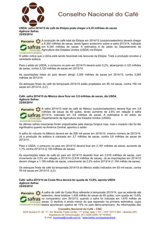 Conselho Nacional do Café – CNC
SCN Quadra 01, Bl. “C”, Ed. Brasília Trade Center, 11º andar, sala 1.101 - CEP 70711-902 – Brasília (DF)
Assessoria de Comunicação: (61) 3226-2269 / 8114-6632
E-mail: imprensa@cncafe.com.br / www.twitter.com/pauloandreck
USDA: safra 2014/15 de café da Etiópia pode chegar a 6,35 milhões de sacas
Agência Safras
22/05/2014
A produção de café total da Etiópia em 2014/15 (outubro/setembro) deverá chegar
a 6,350 milhões de sacas, tendo ligeiro acréscimo sobre a safra 2013/14, indicada
em 6,345 milhões de sacas. A estimativa é do adido do Departamento de
Agricultura dos Estados Unidos (USDA) na Etiópia.
O adido indica que o clima está sendo favorável nas lavouras da Etiópia. Toda a produção envolve a
variedade arábica.
Para o adido do USDA, o consumo no país em 2014/15 deverá subir 0,2%, alcançando 3,125 milhões
de sacas, contra 3,120 milhões de sacas em 2013/14.
As exportações totais do país devem atingir 3,300 milhões de sacas em 2014/15, contra 3,285
milhões de 2013/14.
Os estoques finais de café da temporada 2014/15 estão projetados em 85 mil sacas, contra 160 mil
sacas em 2013/14. (LC)
Café: safra 2014/15 do México deve ficar em 3,9 milhões de sacas, diz USDA
Agência Safras
22/05/2014
A safra 2014/15 total de café do México (outubro/setembro) deverá ficar em 3,9
milhões de sacas de 60 quilos, tendo aumento de 2,6% em relação à safra
2013/14, colocada em 3,8 milhões de sacas. A estimativa é do adido do
Departamento de Agricultura dos Estados Unidos (USDA).
As últimas safras mexicanas foram prejudicadas pela doença fúngica roya, mas o impacto não foi tão
significativo quanto na América Central, apontou o adido.
A safra do robusta no México deverá ser de 200 mil sacas em 2014/15, mesmo número de 2013/14.
Já a produção de arábica é colocada em 3,7 milhões de sacas, contra 3,6 milhões de sacas de
2013/14.
Para o USDA, o consumo no país em 2014/15 deverá ficar em 2,187 milhões de sacas, aumento de
1,7% contra 2013/14 (2,150 milhões de sacas).
As exportações totais de café do país em 2014/15 deverão ficar em 2,916 milhões de sacas, com
incremento de 3,5% em relação a 2013/14 (2,816 milhões de sacas). Já as importações em 2014/15
devem chegar a 1,190 milhão de sacas, crescimento de 2,2% sobre 2013/14 (1,164 milhão de sacas).
Os estoques finais de café da temporada 2014/15 do México estão indicados em 63 mil sacas, contra
76 mil sacas em 2013/14. (LC)
Café: safra 2013/14 da Costa Rica deverá ter queda de 13,8%, aponta USDA
Agência Safras
22/05/2014
A safra de café da Costa Rica referente à temporada 2013/14, que se estende até
setembro, deve totalizar 1,428 milhão de sacas de 60 quilos, com queda de 13,8%
no comparativo com 2012/13, quando a safra foi indicada em 1,670 milhão de
sacas. O declínio é ainda menor do que esperado na primeira estimativa, cujos
dados apontavam quebra de 15% no país latino-americano. As informações são
 