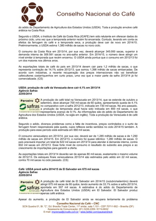 Conselho Nacional do Café – CNC
SCN Quadra 01, Bl. “C”, Ed. Brasília Trade Center, 11º andar, sala 1.101 - CEP 70711-902 – Brasília (DF)
Assessoria de Comunicação: (61) 3226-2269 / 8114-6632
E-mail: imprensa@cncafe.com.br / www.twitter.com/pauloandreck
do adido do Departamento de Agricultura dos Estados Unidos (USDA). Toda a produção envolve café
arábica na Costa Rica.
Segundo o USDA, o Instituto de Café da Costa Rica (ICAFE) tem sido relutante em oferecer dados do
próximo ciclo, uma vez que a temporada anterior recém foi encerrada. Contudo, levando em conta os
efeitos da ferrugem do café e a temporada seca, a produção deve cair de novo em 2014/15.
Preliminarmente, o USDA estima 1,380 milhão de sacas no novo ciclo.
O consumo da Costa Rica em 2013/14, por sua vez, deverá alcançar 345.000 sacas, superior à
demanda interna de 309.581 sacas no ano-safra anterior. Em 2014/15, o número deve atingir um
nível similar à temporada que recém encerrou. O USDA ainda pontua que o consumo em 2012/13 foi
um dos maiores nos últimos anos.
As exportações totais de café do país em 2013/14 devem cair para 1,2 milhão de sacas, o que
representa contração de 14,1% sobre 2012/13, que somou 1,398 milhão de sacas embarcadas. De
acordo com indústrias, a recente recuperação dos preços internacionais não vai beneficiar
cafeicultores costarriquenhos em curto prazo, uma vez que a maior parte da safra 2013/14 já foi
comercializada. (CS)
USDA: produção de café da Venezuela deve cair 4,1% em 2013/14
Agência Safras
22/05/2014
A produção de café total na Venezuela em 2013/14, que se estende de outubro a
setembro, deve alcançar 700 mil sacas de 60 quilos, apresentando queda de 4,1%
no comparativo com a safra 2012/13, indicada em 730 mil sacas. No ano passado,
a produção da temporada atual havia sido indicada em 800 mil sacas, o que
representaria avanço de 9,1%. As informações são do adido do Departamento de
Agricultura dos Estados Unidos (USDA, na sigla em inglês). Toda a produção da Venezuela é de café
arábica.
Segundo o adido, diversos problemas como a falta de incentivos, preços controlados e o surto da
ferrugem foram responsáveis pela queda, cujos reflexos serão sentidos no ciclo 2014/15 também. A
produção para esse período está estimada em 660 mil sacas.
O consumo venezuelano em 2013/14, por sua vez, deverá ser de 1,285 milhão de sacas e de 1,290
milhão de sacas em 2014/15. Em 2012/13, o número foi quase idêntico: 1,280 milhão de sacas. O
país precisará importar um total de 622 mil sacas em 2013/14 para atender à demanda interna, contra
602 mil sacas em 2012/13. Esse forte nível de consumo é resultado do subsídio aos preços e ao
crescimento de importações para garantir a oferta.
As exportações totais em 2013/14 deverão ser de apenas 80 mil sacas, exatamente o mesmo volume
de 2012/13. Os estoques finais venezuelanos 2013/14 são estimados pelo adido em 22 mil sacas,
contra 70 mil sacas no ciclo passado. (CS)
Café: USDA prevê safra 2014/15 de El Salvador em 675 mil sacas
Agência Safras
22/05/2014
A produção de café total de El Salvador em 2014/15 (outubro/setembro) deverá
atingir 675 mil sacas de 60 quilos, tendo aumento de 33,1% sobre a safra 2013/14,
apontada em 507 mil sacas. A estimativa é do adido do Departamento de
Agricultura dos Estados Unidos (USDA) em El Salvador. El Salvador produz
apenas café arábica.
Apesar do aumento, a produção de El Salvador ainda se recupera lentamente do problema
 