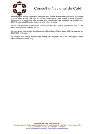 Conselho Nacional do Café – CNC
SCN Quadra 01, Bl. “C”, Ed. Brasília Trade Center, 11º andar, sala 1.101 - CEP 70711-902 – Brasília (DF)
Assessoria de Comunicação: (61) 3226-2269 / 8114-6632
E-mail: imprensa@cncafe.com.br / www.twitter.com/pauloandreck
enfrentado pela doença fúngica roya (ferrugem). Em 2013/14, a safra sofreu declínio de 59% contra
2012/13 devido à roya. Esta safra 2013/14 foi a menor em 80 anos no país. A ajuda do governo
Salvadorenho foi insuficiente para promover uma recuperação mais satisfatória na produção. Em
2012/13, a safra de El Salvador chegara a 1,250 milhão de sacas.
Para o adido do USDA, o consumo no país em 2014/15 deverá crescer irrisoriamente para 277 mil
sacas, contra 275 mil sacas em 2013/14.
As exportações totais do país deverão subir em 2014/15 para 583 mil sacas, 39,8% a mais que em
2013/14 (417 mil sacas).
Os estoques finais de café da temporada 2014/15 estão projetados em 16 mil sacas apenas, contra
14 mil sacas em 2013/14. (LC)
 