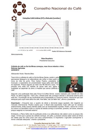 Conselho Nacional do Café – CNC
SCN Quadra 01, Bl. “C”, Ed. Brasília Trade Center, 11º andar, sala 1.101 - CEP 70711-902 – Brasília (DF)
Assessoria de Comunicação: (61) 3226-2269 / 8114-6632
E-mail: imprensa@cncafe.com.br / www.twitter.com/pauloandreck
Atenciosamente,
Silas Brasileiro
Presidente Executivo
Colheita de café no Sul de Minas começou, mas chuva retarda o ritmo
Notícias Agrícolas
22/05/2015
Aleksander Horta / Nandra Bites
Teve início a colheita do café no Sul de Minas Gerais, porém o grão
permanece desigual e os cafeicultores vão colher a maior parte no
início do mês de junho. Para Carlos Paulino, presidente da
Cooxupé, a expectativa de produtividade nessa safra está dentro
do esperado. Preços seguem ao redor dos R$ 500,00 a saca. “Foi
prevista uma meta 4,6 milhões de sacas este ano, agora a
qualidade vai depender do clima, à medida que vamos colhendo o
café”.
Segundo uma publicação feita pelo Fórum & Coffee Dinner, evento realizado pelo CeCafé em São
Paulo, na última segunda – feira (18), o Brasil pode não conseguir atender a demanda externa para
este ano. “A produção vai ser insuficiente para a exportação e o consumo interno. Vamos ter que usar
estoques para suprir este déficit de café, mas faltar, não vai faltar não”, afirma o presidente.
Exportação – Enquanto isso, o quadro de oferta e demanda segue ajustado, não reagindo ao
mercado internacional. Paulino explica que “o Brasil está exportando muito café que foi vendido
anteriormente, então nossos clientes estão com as necessidades supridas. Porém, vamos ter o início
do inverno no hemisfério norte e a venda da bebida começa a aumentar, portanto, em breve, teremos
preços reagindo no mercado externo”.
Entretanto, o Plano Safra não foi publicado ainda e os cafeicultores não sabem como os preços irão
reagir. “A hora que o grosso da colheita começar, em julho, o produtor precisa saber sobre as linhas
de crédito para ter como arcar com seus compromissos. É importante o agricultor acompanhar e
tomar a decisão adequada,” orienta o presidente.
 