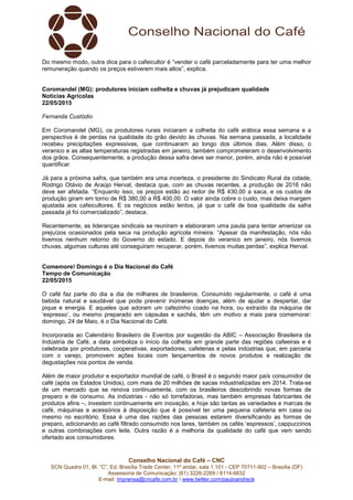 Conselho Nacional do Café – CNC
SCN Quadra 01, Bl. “C”, Ed. Brasília Trade Center, 11º andar, sala 1.101 - CEP 70711-902 – Brasília (DF)
Assessoria de Comunicação: (61) 3226-2269 / 8114-6632
E-mail: imprensa@cncafe.com.br / www.twitter.com/pauloandreck
Do mesmo modo, outra dica para o cafeicultor é “vender o café parceladamente para ter uma melhor
remuneração quando os preços estiverem mais altos”, explica.
Coromandel (MG): produtores iniciam colheita e chuvas já prejudicam qualidade
Notícias Agrícolas
22/05/2015
Fernanda Custódio
Em Coromandel (MG), os produtores rurais iniciaram a colheita do café arábica essa semana e a
perspectiva é de perdas na qualidade do grão devido às chuvas. Na semana passada, a localidade
recebeu precipitações expressivas, que continuaram ao longo dos últimos dias. Além disso, o
veranico e as altas temperaturas registradas em janeiro, também comprometeram o desenvolvimento
dos grãos. Consequentemente, a produção dessa safra deve ser menor, porém, ainda não é possível
quantificar.
Já para a próxima safra, que também era uma incerteza, o presidente do Sindicato Rural da cidade,
Rodrigo Otávio de Araújo Herval, destaca que, com as chuvas recentes, a produção de 2016 não
deve ser afetada. “Enquanto isso, os preços estão ao redor de R$ 430,00 a saca, e os custos de
produção giram em torno de R$ 380,00 a R$ 400,00. O valor ainda cobre o custo, mas deixa margem
ajustada aos cafeicultores. E os negócios estão lentos, já que o café de boa qualidade da safra
passada já foi comercializado”, destaca.
Recentemente, as lideranças sindicais se reuniram e elaboraram uma pauta para tentar amenizar os
prejuízos ocasionados pela seca na produção agrícola mineira. “Apesar da manifestação, nós não
tivemos nenhum retorno do Governo do estado. E depois do veranico em janeiro, nós tivemos
chuvas, algumas culturas até conseguiram recuperar, porém, tivemos muitas perdas”, explica Herval.
Comemore! Domingo é o Dia Nacional do Café
Tempo de Comunicação
22/05/2015
O café faz parte do dia a dia de milhares de brasileiros. Consumido regularmente, o café é uma
bebida natural e saudável que pode prevenir inúmeras doenças, além de ajudar a despertar, dar
pique e energia. E aqueles que adoram um cafezinho coado na hora, ou extraído da máquina de
‘espresso’, ou mesmo preparado em cápsulas e sachês, têm um motivo a mais para comemorar:
domingo, 24 de Maio, é o Dia Nacional do Café.
Incorporada ao Calendário Brasileiro de Eventos por sugestão da ABIC – Associação Brasileira da
Indústria de Café, a data simboliza o início da colheita em grande parte das regiões cafeeiras e é
celebrada por produtores, cooperativas, exportadores, cafeterias e pelas indústrias que, em parceria
com o varejo, promovem ações locais com lançamentos de novos produtos e realização de
degustações nos pontos de venda.
Além de maior produtor e exportador mundial de café, o Brasil é o segundo maior país consumidor de
café (após os Estados Unidos), com mais de 20 milhões de sacas industrializadas em 2014. Trata-se
de um mercado que se renova continuamente, com os brasileiros descobrindo novas formas de
preparo e de consumo. As indústrias - não só torrefadoras, mas também empresas fabricantes de
produtos afins –, investem continuamente em inovação, e hoje são tantas as variedades e marcas de
café, máquinas e acessórios à disposição que é possível ter uma pequena cafeteria em casa ou
mesmo no escritório. Essa é uma das razões das pessoas estarem diversificando as formas de
preparo, adicionando ao café filtrado consumido nos lares, também os cafés ‘espressos’, cappuccinos
e outras combinações com leite. Outra razão é a melhoria da qualidade do café que vem sendo
ofertado aos consumidores.
 