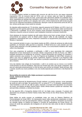 Conselho Nacional do Café – CNC
SCN Quadra 01, Bl. “C”, Ed. Brasília Trade Center, 11º andar, sala 1.101 - CEP 70711-902 – Brasília (DF)
Assessoria de Comunicação: (61) 3226-2269 / 8114-6632
E-mail: imprensa@cncafe.com.br / www.twitter.com/pauloandreck
O mercado brasileiro também se destaca pelo consumo de café fora do lar, que segue crescendo
(representou 33% do consumo total em 2014), com um número cada vez maior de cafeterias,
restaurantes, padarias e pontos de dose, quase todos eles oferecendo bebidas de qualidade boa a
ótima, preparados por baristas bem treinados e informados. Da mesma forma, o consumo dos cafés
porcionados, seja em sachês ou em cápsulas, bem como, a forma tradicional de café torrado em grão
para uso em máquinas automáticas e profissionais, alcançam níveis de crescimento acima de 20% ao
ano, embora ainda seja a menor parte do mercado.
As cápsulas estão presentes em 1% dos lares, segundo pesquisa da AC Nielsen, em 2014, mas é um
segmento que tem grande potencial de crescimento, visto que os consumidores estão reconhecendo
e valorizando a qualidade. Só em 2014 surgiram novas empresas importadoras de cápsulas e de
máquinas, enquanto outras já montaram suas instalações industriais e produzem localmente.
Outro destaque do mercado brasileiro de café nestes últimos anos foram as lojas virtuais. Com elas,
consumidores de qualquer canto do Brasil podem adquirir cafés de alta qualidade, de origens
brasileiras e estrangeiras bem como, máquinas e acessórios ou equipamentos para preparo de cafés
filtrados e ‘espressos’.
Vem crescendo também no país, e isso desde meados de 2006, a oferta de centenas de cafés de alta
qualidade, os chamados cafés gourmet ou especiais. O Brasil tornou-se o país produtor que mais
fornece grãos especiais e de alta qualidade para o mundo, e os consumidores brasileiros têm esses
cafés à sua disposição.
Com seus programas de qualidade e certificação, a ABIC e suas associadas têm colaborado
diretamente no bom desempenho do mercado. Desde o lançamento do Selo de Pureza, em 1989, a
entidade acompanha as tendências de consumo, criando ferramentas que auxiliem as indústrias a
melhor posicionar seus produtos. É o caso do Programa de Qualidade do Café (PQC), lançado em
2004 e que criou as categorias de produto Tradicional, Superior e Gourmet e do Programa Café
Sustentável do Brasil (PCS), de 2006, que certifica a produção sustentável do café desde a fazenda
até a indústria.
Uma das bebidas mais antigas da humanidade, o café é um produto que se renova e se mantém
continuamente na vida dos brasileiros. Seja para ser tomado logo cedo, para ajudar a despertar; seja
para ser saboreado prazerosamente no meio da tarde, para renovar as energias. Neste domingo, seja
o barista: escolha sua xícara predileta e crie uma receita especial para comemorar o Dia Nacional do
Café!
Novos leilões de venda de café e feijão acontecem na próxima semana
Conab - Gerência de Imprensa
22/05/2015
A Companhia Nacional de Abastecimento (Conab) realizará, na próxima semana, novas operações
de venda de café e de feijão. Na quarta-feira (27), os avisos Nº 71 e 72 ofertarão, respectivamente,
122,9 toneladas e 2,20 mil t de café em grãos, ensacado. O produto está depositado nos armazéns
da Conab, nos estados da Bahia, Espírito Santo, Goiás e Minas Gerais e poderá ser vistoriado. Não
será permitida, entretanto, a retirada de amostra.
No dia seguinte (28) a Companhia ofertará 5,59 mil t de feijão cores, ensacado. O produto está
depositado nos armazéns do Distrito Federal, Goiás, Mato Grosso do Sul, Minas Gerais, São Paulo e
Tocantins.
Estes leilões de venda ocorrem na modalidade mista, por meio do Sistema Eletrônico de
Comercialização da Conab (SEC). Os interessados devem estar devidamente cadastrados na bolsa
de mercadorias por meio da qual pretendam realizar a operação. Também é necessário se encontrar
em situação regular no Sistema de Registro e Controle de Inadimplentes da Conab (Sircoi). Os
preços de venda das operações são divulgados em até dois dias úteis antes da data de realização
dos leilões.
 