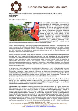 Conselho Nacional do Café – CNC
SCN Quadra 01, Bl. “C”, Ed. Brasília Trade Center, 11º andar, sala 1.101 - CEP 70711-902 – Brasília (DF)
Assessoria de Comunicação: (61) 3226-2269 / 8114-6632
E-mail: imprensa@cncafe.com.br / www.twitter.com/pauloandreck
ES promove evento para demonstrar qualidade e sustentabilidade do café no Estado
Embrapa Café
21/05/2015
Flávia Bessa e Daniel Simões
Neste ano de 2015, mais de 500 produtores rurais
e representantes de associações, cooperativas e
entidades ligadas à cafeicultura capixaba
participaram no mês de maio, no sítio São Bento,
em São Domingos do Norte-ES, da solenidade
que marcou o lançamento da oitava edição da
Campanha de Melhoria da Qualidade e Início da
Colheita do Café do Espírito Santo e o VII
Noroeste Café Conilon. O evento é realizado pelo
Instituto Capixaba de Pesquisa, Assistência
Técnica e Extensão Rural (Incaper) - instituição
participante do Consórcio Pesquisa Café,
coordenado pela Embrapa Café - e conta com a
parceria de representantes da cadeia produtiva da cafeicultura capixaba.
Com o tema Produção de Café Conilon Sustentável e de Qualidade, o evento é considerado um dos
mais importantes da cafeicultura do Espírito Santo e tem por objetivo apresentar as ações voltadas
para o desenvolvimento sustentável do setor e a produção de café de qualidade. O evento foi dividido
em dois momentos: a solenidade de lançamento da colheita de café no Espírito Santo e o VII
Noroeste Café Conilon, de caráter técnico.
Para o governador do estado, Paulo Hartung, presente no evento, o momento é de celebrar a colheita
do café, que é um trabalho importante na história e vida dos capixabas. "É uma oportunidade
importante para debatermos temas centrais como sustentabilidade e qualidade de produção do café,
pois só assim ganharemos mais competitividade neste mercado mundial cheio de desafios e
adversidades. Precisamos, cada vez mais, celebrar a ciência, tecnologia e conhecimento, que são
instrumentos da sociedade moderna", ressaltou o governador. Hartung disse ainda que os produtores
capixabas precisam mudar as relações com os recursos naturais para servir como bons exemplos de
boas práticas para o País.
O secretário de Estado da Agricultura, Abastecimento, Aquicultura e Pesca, Octaciano Neto, também
presente, ressaltou a importância do evento para a difusão de tecnologia e conhecimento entre os
produtores. "Chegamos à oitava edição da Campanha de Melhoria da Qualidade e Início da Colheita
do Café no Espírito Santo e podemos observar a evolução de nossas lavouras ao longo dos últimos
anos. Conseguimos aperfeiçoar nossas práticas, aumentar nossa produtividade e oferecer um
produto com qualidade continuamente melhorada ao Brasil e ao mundo", afirmou.
O pesquisador do Incaper e coordenador do programa estadual de cafeicultura, Romário Gava
Ferrão, fez uma palestra a respeito da Produção de Café Conilon Sustentável e de Qualidade,
abordando, entre outras coisas, a pesquisa de mais de 30 anos feito pela Instituição e os resultados
desse trabalho para a evolução da cafeicultura capixaba.
VII Noroeste Café Conilon – O evento foi marcado pela realização de Dia de Campo, dividido em
três estações. Na primeira, os participantes receberam informações sobre Tecnologias para
Renovação de Lavoura com Enfoque no Manejo da Irrigação e Gestão de Propriedade Cafeeira. O
extensionista do Incaper João Luiz Perinni e o engenheiro agrônomo da Cooabriel Wander Ramos
Gomes foram responsáveis por transmitir as informações. Na segunda estação, o pesquisador do
Incaper José Antônio Lani e o representante da empresa Miac Máquinas Agrícolas, Walter Cavichioli,
trataram da colheita mecânica do café conilon. Na ocasião, eles abordaram aspectos da evolução
dessa espécie de café e realizaram demonstrações de campo. A terceira, abordou as tecnologias de
pós-colheita. Nessa estação, o pesquisador da Embrapa Café lotado no Incaper, Aymbiré Francisco
da Fonseca, o presidente do Centro de Desenvolvimento Tecnológico do Café - Cetcaf e produtor de
 