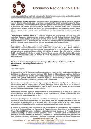 Conselho Nacional do Café – CNC
SCN Quadra 01, Bl. “C”, Ed. Brasília Trade Center, 11º andar, sala 1.101 - CEP 70711-902 – Brasília (DF)
Assessoria de Comunicação: (61) 3226-2269 / 8114-6632
E-mail: imprensa@cncafe.com.br / www.twitter.com/pauloandreck
cereja descascado, Dário Martinelli, e o cafeicultor Bento Venturim, que produz conilon de qualidade,
fizeram demonstrações sobre o processo de descascamento.
Dia da Colheita do Café Conilon – No Espírito Santo, a colheita do conilon é aberta no dia 14 de
maio. A data foi estabelecida para evitar que o produtor colha o café antes da hora certa. Dessa
forma, garante-se a uniformidade de maturação dos grãos e mais qualidade ao produto. Anualmente,
o lançamento da colheita do café conilon é celebrado com diversas ações, com o objetivo de
conscientizar o produtor rural de que o bom café é aquele produzido com qualidade, desde o plantio
até o armazenamento, e sempre com a utilização de técnicas adequadas e recomendadas pelo
Incaper.
Cafeicultura no Espírito Santo – O café está presente em praticamente todos os municípios
capixabas. O estado é o segundo maior produtor brasileiro de café, destacando-se por deter 80% da
produção de conilon do País. A cafeicultura envolve 131 mil famílias capixabas e está presente em 60
mil propriedades rurais. A atividade gera em torno de 400 mil empregos e ocupa 474.685 hectares do
território capixaba. Dessa área plantada, 309.481 hectares são dedicados ao conilon.
De acordo com a Conab, para a safra de café de 2015 (levantamento de janeiro de 2015), a produção
total (arábica e conilon) cafeeira no Espírito Santo indica volume entre 11,41 e 12,09 milhões de
sacas de café beneficiadas, com produtividade estimada entre 26,22 e 27,77 scs/ha. Para a espécie
arábica, estima-se uma produção entre 2,89 e 3,13 milhões de sacas, 1,2 a 9,6% superior à produção
de 2014, que foi de 2,86 milhões de sacas. Para o conilon, a primeira estimativa de safra 2015, indica
produção estimada entre 8,52 e 8,96 milhões de sacas. A pesquisa indica uma produtividade média
de 30,88 scs/ha.
Abertura da Semana dos Orgânicos será domingo (24) no Parque da Cidade, em Brasília
Assessoria de Comunicação Social do Mapa
22/05/2015
Rossana Gasparini
A abertura oficial da 11ª Semana dos Alimentos Orgânicos (SAO) de 2015 será realizada no Parque
da Cidade, em Brasília, no próximo domingo (24). Cerca de 20 produtores orgânicos do Distrito
Federal participaram do evento, promovendo degustação e comercialização. O público poderá
conferir uma grande variedade de alimentos orgânicos, entre hortaliças, vegetais e produtos
processados, como café, goiabada, cogumelo e frutas desidratadas.
De acordo com o coordenador de Agroecologia do Ministério da Agricultura, Pecuária e
Abastecimento (Mapa), Rogério Dias, o grande diferencial desses produtos é que o processo
produtivo contempla o uso responsável do solo, da água, do ar e dos demais recursos naturais,
respeitando também as relações sociais e culturais.
As tendas de alimentos orgânicos serão montadas no estacionamento 13 do Parque da Cidade, ao
lado do prédio da administração. A população poderá experimentar e comprar os alimentos a partir
das 8h. O evento será realizado até as 12h.
A Semana dos Orgânicos é promovida para oferecer informações aos consumidores sobre onde
encontrar os produtos orgânicos e como são produzidos e, este ano, será realizada entre os dias 24 e
31 deste mês. O evento dá início à campanha anual dos produtos orgânicos. A proposta é divulgar
para os consumidores os benefícios ambientais, sociais e nutricionais desses alimentos.
A iniciativa é organizada pela Coordenação de Agroecologia, do Departamento de Sistemas de
Produção e Sustentabilidade da Secretaria de Desenvolvimento Agropecuário e Cooperativismo
(Coagre/Depros/SDC) do Mapa. Conta com o apoio também das Comissões de Produção Orgânica
Estaduais (CPOrgs) e possui diversos parceiros, como a Secretaria-Geral da Presidência da
República, Ministério da Pesca e Aquicultura, Ministério do Desenvolvimento Agrário, Ministério do
Meio Ambiente, Ministério da Ciência, Tecnologia e Inovação, Ministério da Saúde, Ministério do
 