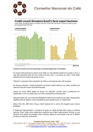 Conselho Nacional do Café – CNC
SCN Quadra 01, Bl. “C”, Ed. Brasília Trade Center, 11º andar, sala 1.101 - CEP 70711-902 – Brasília (DF)
Assessoria de Comunicação: (61) 3226-2269 / 8114-6632
E-mail: imprensa@cncafe.com.br / www.twitter.com/pauloandreck
O aperto coincide com uma recuperação nos preços globais das commodities.
Os preços internacionais do açúcar bruto estão no mais elevado patamar em quase 3 anos; a
soja está operando perto de uma máxima de dois anos; e os preços do café e milho estão
próximos de uma máxima de quase um ano.
O Brasil é o segundo maior exportador de milho e o principal de soja, café e açúcar.
Na semana passada, o diretor-presidente da Cosan Limited, Marcos Lutz, disse acreditar que
safra de cana será menor na atual temporada.
Apesar do maior déficit global de açúcar em décadas, Lutznão prevê investimento em
capacidade a curto ou médio prazo, em meio a restrições de financiamento.
Macquarie Bank Ltd, Itaú Unibanco eRabobank estão entre os bancos que estão renegociando
créditos antes de oferecer novos empréstimos para capital de giro ou investimento.
Banco Pine SA, ABN Amro Group, Credit Agricole SA e outros têm seguido essa mesma
estratégia.
A Odebrecht Agroindustrial, a produtora de grãos de capital fechado Bom Jesus e empresa
agrícola JPupin estão entre osgrandes produtores que estão reestruturando dívidas ou que
entraram com pedido de proteção contra credores, depois de acumularem mais de 15 bilhões
de reais em passivos combinados.
 