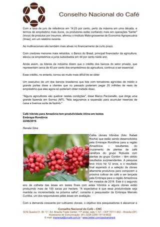 Conselho Nacional do Café – CNC
SCN Quadra 01, Bl. “C”, Ed. Brasília Trade Center, 11º andar, sala 1.101 - CEP 70711-902 – Brasília (DF)
Assessoria de Comunicação: (61) 3226-2269 / 8114-6632
E-mail: imprensa@cncafe.com.br / www.twitter.com/pauloandreck
Com a taxa de juro de referência em 14,25 por cento, perto da máxima em uma década, e
termos de empréstimo mais duros, os produtores estão confiando mais em operações "barter"
(troca) de produtos por insumos, afirmou o Instituto Mato-grossense de Economia Agropecuária
(Imea), em um relatório recente.
As multinacionais são também mais ativas no financiamento de curto prazo.
Com credores menores mais retraídos, o Banco do Brasil, principal financiador da agricultura,
elevou os empréstimos a juros subsidiados em 44 por cento neste ano.
Ainda assim, os líderes da indústria dizem que o crédito dos bancos do setor privado, que
representam cerca de 40 por cento dos empréstimos da agricultura, continua a ser essencial.
Esse crédito, no entanto, tornou-se muito mais difícil de se obter.
Um executivo de um dos bancos brasileiros que lida com tomadores agrícolas de médio e
grande portes disse a clientes que no passado poderiam pegar 20 milhões de reais de
empréstimo que eles agora só poderiam obter metade disso.
"Alguns agricultores vão quebrar nestas condições", disse Marco Parzianello, que dirige uma
grande fazenda em Sorriso (MT). "Nós seguramos a expansão para acumular reservas de
caixa e tivemos sorte de fazê-lo."
Café híbrido para Amazônia tem produtividade ótima em testes
Embrapa Rondônia
22/06/2016
Renata Silva
Cafés clonais híbridos (foto: Rafael
Rocha) que estão sendo desenvolvidos
pela Embrapa Rondônia para a região
Amazônica – resultantes do
cruzamento de plantas de café
canéfora do grupo Robusta com
plantas do grupo Conilon – têm obtido
resultados surpreendentes. A pesquisa
teve início há 12 anos, e o resultado
final esperado é a seleção de clones
altamente produtivos para comporem a
próxima cultivar de café a ser lançada
pela Embrapa para a região Amazônica
em meados de 2018. Este é o segundo
ano de colheita das áreas em testes finais com estes híbridos e alguns clones estão
produzindo mais de 100 sacas por hectare. "A expectativa é que essa produtividade seja
mantida ou incrementada na próxima safra", comenta o pesquisador da Embrapa Marcelo
Curitiba, um dos responsáveis pelas áreas em avaliação.
Com a demanda crescente por cultivares clonais, o objetivo dos pesquisadores é alavancar a
 
