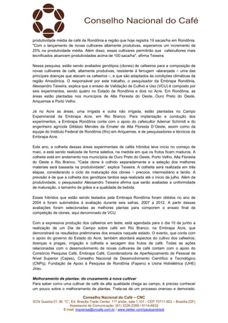 Conselho Nacional do Café – CNC
SCN Quadra 01, Bl. “C”, Ed. Brasília Trade Center, 11º andar, sala 1.101 - CEP 70711-902 – Brasília (DF)
Assessoria de Comunicação: (61) 3226-2269 / 8114-6632
E-mail: imprensa@cncafe.com.br / www.twitter.com/pauloandreck
produtividade média de café de Rondônia e região que hoje registra 19 sacas/ha em Rondônia.
"Com o lançamento de novas cultivares altamente produtivas, esperamos um incremento de
25% na produtividade média. Além disso, essas cultivares permitirão que cafeicultores mais
tecnificados alcancem produtividades acima de 100 saca/ha", afirma Teixeira.
Nessa pesquisa, estão sendo avaliados genótipos (clones) de cafeeiros para a composição de
novas cultivares de café, altamente produtivas, resistente à ferrugem -alaranjada – uma das
principais doenças que atacam os cafeeiros –, e que são adaptados às condições climáticas da
região Amazônica. O responsável por este trabalho, o pesquisador da Embrapa Rondônia,
Alexsandro Teixeira, explica que o ensaio de Validação de Cultivo e Uso (VCU) é composto por
seis experimentos, sendo quatro no Estado de Rondônia e dois no Acre. Em Rondônia, as
áreas estão plantadas nos municípios de Alta Floresta do Oeste, Ouro Preto do Oeste,
Ariquemes e Porto Velho.
Já no Acre as áreas, uma irrigada e outra não irrigada, estão plantadas no Campo
Experimental da Embrapa Acre, em Rio Branco. Para implantação e condução dos
experimentos, a Embrapa Rondônia conta com o apoio do cafeicultor Ademar Schmidt e do
engenheiro agrícola Gildásio Mendes da Emater de Alta Floresta D´Oeste, assim como da
equipe do Instituto Federal de Rondônia (Ifro) em Ariquemes, e de pesquisadores e técnicos da
Embrapa Acre.
Este ano, a colheita dessas áreas experimentais de cafés híbridos teve início no começo de
maio, e está sendo realizada de forma seletiva, na medida em que os frutos ficam maduros. A
colheita está em andamento nos municípios de Ouro Preto do Oeste, Porto Velho, Alta Floresta
do Oeste e Rio Branco. "Cada clone é colhido separadamente e a seleção dos melhores
materiais será baseada na produtividade", explica Teixeira. A colheita será realizada em três
etapas, considerando o ciclo de maturação dos clones − precoce, intermediário e tardio. A
previsão é de que a colheita dos genótipos tardios seja realizada até o início de julho. Além da
produtividade, o pesquisador Alexsandro Teixeira afirma que serão avaliadas a uniformidade
de maturação, o tamanho de grãos e a qualidade de bebida.
Esses híbridos que estão sendo testados pela Embrapa Rondônia foram obtidos no ano de
2004 e foram submetidos à avaliação durante seis safras, 2007 a 2012. A partir dessas
avaliações foram selecionadas as melhores plantas para comporem o ensaio final de
competição de clones, aqui denominado de VCU.
Com a expressiva produção dos cafeeiros em teste, está agendada para o dia 10 de junho a
realização de um Dia de Campo sobre café em Rio Branco, na Embrapa Acre, que
demonstrará os resultados preliminares dos ensaios naquele estado. O evento, que conta com
o apoio do governo do Estado do Acre, também abordará aspectos do cultivo dos cafeeiros;
doenças e pragas, irrigação e colheita e secagem dos frutos de café. Todas as ações
relacionadas com o desenvolvimento de novas cultivares de café contam com o apoio do
Consórcio Pesquisa Café, Embrapa Café, Coordenadoria de Aperfeiçoamento de Pessoal de
Nível Superior (Capes), Conselho Nacional de Desenvolvimento Científico e Tecnológico
(CNPq), Fundação de Apoio à Pesquisa de Rondônia (Fapero) e Usina Hidrelétrica (UHE)
Jirau.
Melhoramento de plantas: do cruzamento à nova cultivar
Para saber como uma cultivar de café de alta qualidade chega ao campo, é preciso conhecer
um pouco sobre o melhoramento de plantas. Trata-se de um processo oneroso e demorado.
 