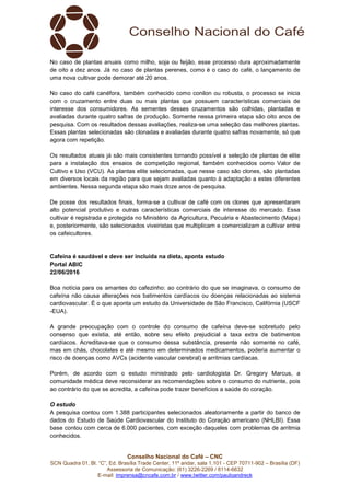 Conselho Nacional do Café – CNC
SCN Quadra 01, Bl. “C”, Ed. Brasília Trade Center, 11º andar, sala 1.101 - CEP 70711-902 – Brasília (DF)
Assessoria de Comunicação: (61) 3226-2269 / 8114-6632
E-mail: imprensa@cncafe.com.br / www.twitter.com/pauloandreck
No caso de plantas anuais como milho, soja ou feijão, esse processo dura aproximadamente
de oito a dez anos. Já no caso de plantas perenes, como é o caso do café, o lançamento de
uma nova cultivar pode demorar até 20 anos.
No caso do café canéfora, também conhecido como conilon ou robusta, o processo se inicia
com o cruzamento entre duas ou mais plantas que possuem características comerciais de
interesse dos consumidores. As sementes desses cruzamentos são colhidas, plantadas e
avaliadas durante quatro safras de produção. Somente nessa primeira etapa são oito anos de
pesquisa. Com os resultados dessas avaliações, realiza-se uma seleção das melhores plantas.
Essas plantas selecionadas são clonadas e avaliadas durante quatro safras novamente, só que
agora com repetição.
Os resultados atuais já são mais consistentes tornando possível a seleção de plantas de elite
para a instalação dos ensaios de competição regional, também conhecidos como Valor de
Cultivo e Uso (VCU). As plantas elite selecionadas, que nesse caso são clones, são plantadas
em diversos locais da região para que sejam avaliadas quanto à adaptação a estes diferentes
ambientes. Nessa segunda etapa são mais doze anos de pesquisa.
De posse dos resultados finais, forma-se a cultivar de café com os clones que apresentaram
alto potencial produtivo e outras características comerciais de interesse do mercado. Essa
cultivar é registrada e protegida no Ministério da Agricultura, Pecuária e Abastecimento (Mapa)
e, posteriormente, são selecionados viveiristas que multiplicam e comercializam a cultivar entre
os cafeicultores.
Cafeína é saudável e deve ser incluída na dieta, aponta estudo
Portal ABIC
22/06/2016
Boa notícia para os amantes do cafezinho: ao contrário do que se imaginava, o consumo de
cafeína não causa alterações nos batimentos cardíacos ou doenças relacionadas ao sistema
cardiovascular. É o que aponta um estudo da Universidade de São Francisco, Califórnia (USCF
-EUA).
A grande preocupação com o controle do consumo de cafeína deve-se sobretudo pelo
consenso que existia, até então, sobre seu efeito prejudicial a taxa extra de batimentos
cardíacos. Acreditava-se que o consumo dessa substância, presente não somente no café,
mas em chás, chocolates e até mesmo em determinados medicamentos, poderia aumentar o
risco de doenças como AVCs (acidente vascular cerebral) e arritmias cardíacas.
Porém, de acordo com o estudo ministrado pelo cardiologista Dr. Gregory Marcus, a
comunidade médica deve reconsiderar as recomendações sobre o consumo do nutriente, pois
ao contrário do que se acredita, a cafeína pode trazer benefícios a saúde do coração.
O estudo
A pesquisa contou com 1.388 participantes selecionados aleatoriamente a partir do banco de
dados do Estudo de Saúde Cardiovascular do Instituto do Coração americano (NHLBI). Essa
base contou com cerca de 6.000 pacientes, com exceção daqueles com problemas de arritmia
conhecidos.
 
