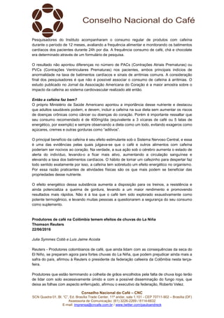 Conselho Nacional do Café – CNC
SCN Quadra 01, Bl. “C”, Ed. Brasília Trade Center, 11º andar, sala 1.101 - CEP 70711-902 – Brasília (DF)
Assessoria de Comunicação: (61) 3226-2269 / 8114-6632
E-mail: imprensa@cncafe.com.br / www.twitter.com/pauloandreck
Pesquisadores do Instituto acompanharam o consumo regular de produtos com cafeína
durante o período de 12 meses, avaliando a frequência alimentar e monitorando os batimentos
cardíacos dos pacientes durante 24h por dia. A frequência consumo de café, chá e chocolate
era determinado através de um formulário de pesquisa.
O resultado não apontou diferenças no número de PACs (Contrações Atriais Prematuras) ou
PVCs (Contrações Ventriculares Prematuras) nos pacientes, ambos principais indícios de
anormalidade na taxa de batimentos cardíacos e sinais de arritmias comuns. A consideração
final dos pesquisadores é que não é possível associar o consumo de cafeína à arritmias. O
estudo publicado no Jornal da Associação Americana do Coração é a maior amostra sobre o
impacto da cafeína ao sistema cardiovascular realizado até então.
Então a cafeína faz bem?
O próprio Ministério da Saúde Americano apontou a importância desse nutriente e destacou
que adultos saudáveis podem, e devem, incluir a cafeína na sua dieta sem aumentar os riscos
de doenças crônicas como câncer ou doenças do coração. Porém é importante ressaltar que
seu consumo recomendado é de 400mg/dia (equivalente a 3 xícaras de café ou 5 latas de
energético, por exemplo) e sempre observando a dieta como um todo, evitando exageros como
açúcares, cremes e outras gorduras como “aditivos”.
O principal benefício da cafeína é seu efeito estimulante sob o Sistema Nervoso Central, e essa
é uma das evidências pelas quais julgava-se que o café e outros alimentos com cafeína
poderiam ser nocivos ao coração. Na verdade, a sua ação sob o cérebro aumenta o estado de
alerta do indivíduo, levando-o a ficar mais ativo, aumentando a circulação sanguínea e
elevando a taxa dos batimentos cardíacos. O hábito de tomar um cafezinho para despertar faz
todo sentido exatamente por isso, a cafeína tem sobretudo um efeito energético no organismo.
Por essa razão praticantes de atividades físicas são os que mais podem se beneficiar das
propriedades desse nutriente.
O efeito energético dessa substância aumenta a disposição para os treinos, a resistência e
ainda potencializa a queima de gordura, levando a um maior rendimento e promovendo
resultados mais rápidos. Não é à toa que o café tem sido explorado exaustivamente como
potente termogênico, e levando muitas pessoas a questionarem a segurança do seu consumo
como suplemento.
Produtores de café na Colômbia temem efeitos de chuvas do La Niña
Thomson Reuters
22/06/2016
Julia Symmes Cobb e Luis Jaime Acosta
Reuters - Produtores colombianos de café, que ainda lidam com as consequências da seca do
El Niño, se preparam agora para fortes chuvas do La Niña, que podem prejudicar ainda mais a
safra do país, afirmou à Reuters o presidente da federação cafeeira da Colômbia nesta terça-
feira.
Produtores que estão terminando a colheita de grãos encolhidos pela falta de chuva logo terão
de lidar com solo excessivamente úmido e com a possível disseminação do fungo roya, que
deixa as folhas com aspecto enferrujado, afirmou o executivo da federação, Roberto Velez.
 