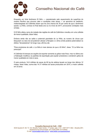 Conselho Nacional do Café – CNC
SCN Quadra 01, Bl. “C”, Ed. Brasília Trade Center, 11º andar, sala 1.101 - CEP 70711-902 – Brasília (DF)
Assessoria de Comunicação: (61) 3226-2269 / 8114-6632
E-mail: imprensa@cncafe.com.br / www.twitter.com/pauloandreck
Enquanto um forte fenômeno El Niño — caracterizado pelo aquecimento da superfície do
oceano Pacífico que provoca calor e condições mais secas — se aproxima do desfecho,
meteorologistas da Colômbia dizem que há uma chance de 76 por cento de que o fenômeno
oposto, La Niña, comece no final deste ano ou no início de 2017, provocando condições mais
úmidas.
O El Niño afetou cerca de metade das regiões de café da Colômbia e resultou em uma colheita
de menor qualidade, disse Velez.
Embora ainda não se saiba a potencial gravidade do La Niña, as nuvens de chuva que
bloqueiam os raios de sol poderiam atrasar a floração e o clima úmido poderia potencializar os
efeitos "devastadores" do fungo roya, afirmou ele.
"Para produtores de café, o La Niña é mais danoso do que o El Niño", disse. "O La Niña nos
preocupa".
A Colômbia há tempos se orgulha de exportar somente os grãos mais finos, mas no último ano
a federação modificou os padrões de exportação para ajudar produtores a venderem grãos de
menor qualidade em meio à seca.
O país produziu 14,6 milhões de sacas de 60 kg de arábica lavado ao longo dos últimos 12
meses, disse Velez, acima das 14,17 milhões de sacas produzidos em 2015, a maior colheita
em 23 anos.
 