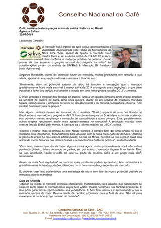 Conselho Nacional do Café – CNC
SCN Quadra 01, Bl. “C”, Ed. Brasília Trade Center, 11º andar, sala 1.101 - CEP 70711-902 – Brasília (DF)
Assessoria de Comunicação: (61) 3226-2269 / 8114-6632
E-mail: imprensa@cncafe.com.br / www.twitter.com/pauloandreck
Café: analista destaca preços acima da média histórica no Brasil
Agência Safras
22/08/2014
Lessandro Carvalho
O mercado físico interno de café segue acompanhando a
volatilidade demonstrada pela Bolsa de Mercadorias de
Nova York. "Mas, apesar da queda, o mercado físico
mostra força e se sustenta acima de R$ 400,00 a saca.
Enfim, confirma a mudança positiva de patamar, dando
provas de que superou o gargalo sazonal da chegada da safra." As
considerações partem do analista de SAFRAS & Mercado, Gil Barabach
(foto: Agrimoney).
Segundo Barabach, diante do potencial futuro do mercado, muitos produtores têm retraído a sua
oferta, apostando em preços melhores mais para o final do ano.
"Realmente, além do potencial sazonal de alta, há também a percepção que o mercado
gradativamente ficará mais sensível à menor safra de 2014 (corrigindo suas projeções), o que deve
trabalhar a favor dos preços. Há também a aposta em uma nova quebra na safra 2015", comenta.
O início precoce e irregular das floradas de arábica junto a um quadro climático ainda atípico ampliam
os temores de quebra de safra. Uma nova quebra, diante de um cenário de estoques mundiais
baixos, recrudesceria o ambiente de temor no abastecimento e de correria compradora, observa. "Um
cenário promissor para os preços."
Mas alguns cuidados devem ser tomados, diz o analista. "Qual o impacto de uma boa florada no
Brasil sobre o mercado e o preço do café? O fluxo de embarques do Brasil deve continuar acelerado
nos próximos meses, ampliando a sensação de tranquilidade a quem compra. E se, paralelemente,
outras origens resolverem entrar mais agressivamente no mercado? A produção mundial deve
crescer fora do Brasil, pelo menos, é isso que diz o último relatório do USDA", coloca.
"Espere o melhor, mas se proteja do pior. Nesse sentido, é sempre bom dar uma olhada no que o
mercado está oferecendo, especialmente para aqueles com o caixa meio curto de dinheiro. Olhando
o gráfico de preço de café arábica (deflacionado) no Sul de Minas, percebe-se que o preço atual está
acima da média histórica dos últimos 5 anos e aumentando a distância positiva", avalia Barabach.
"Com isso, mesmo que decida fazer alguma coisa agora, muito provavelmente você não estará
perdendo dinheiro, talvez deixando de ganhar, se, por acaso, o mercado disparar lá na frente. Mas,
se isso acontecer, vende o resto do café ou parte da próxima safra a um preço mais alto",
recomenda.
Assim, os mais "estrangulados" de caixa ou mais prudentes podem aproveitar o bom momento e ir
gradativamente fechando posições, diluindo o risco de uma mudança repentina de mercado.
E, pode-se fazer isso sustentando uma estratégia de alta e sem tirar de foco o potencial positivo do
mercado, aponta o analista.
Dica do Analista
"Apesar da queda, o mercado continua oferecendo possibilidades para aqueles que necessitam de
caixa no curto prazo. O mercado deve seguir bem volátil, focado no clima e nas floradas brasileiras. E
isso pode gerar novas oportunidades aos vendedores. É bom ficar atento e ir aproveitando o que o
mercado oferece de bom. Mesmo diante de cenário promissor para o final de ano. Não dá para
menosprezar um bom preço no meio do caminho".
 