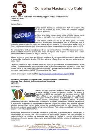 Conselho Nacional do Café – CNC
SCN Quadra 01, Bl. “C”, Ed. Brasília Trade Center, 11º andar, sala 1.101 - CEP 70711-902 – Brasília (DF)
Assessoria de Comunicação: (61) 3226-2269 / 8114-6632
E-mail: imprensa@cncafe.com.br / www.twitter.com/pauloandreck
Falta de chuvas no Sudeste puxa alta no preço do café na bolsa americana
Jornal da Globo
22/08/2014
Larissa Castro
O preço do café disparou na bolsa de Nova York por causa da falta
de chuva no Sudeste do Brasil, umas das principais regiões
produtoras do mundo.
As folhas amareladas indicam que o pé de café não cresceu como
deveria e as plantações mais novas foram as que mais sofreram.
O café arábica, colhido aqui no sul de minas gerais, é o mais
valorizado no mercado, principalmente para a exportação. Mas a
produção este ano está 15% menor em relação ao ano passado. E a preocupação agora é com o
futuro porque os produtores ainda devem sentir os efeitos dessa estiagem na próxima safra, rm 2015.
Na bolsa de Nova York, o mercado já prevê que a próxima safra terá 10 milhões de sacas a menos.
Essa quantidade menor do produto está tendo um impacto forte no preço. Só neste ano, o valor
médio da saca subiu quase 70% e agora vale US$ 184.
Alguns produtores viram nessa alta do preço uma forma de compensar os prejuízos com a seca. Para
o consumidor, o cafezinho já subiu 12%, bem acima da inflação. E, no ano que vem, a alta deve ser
ainda maior.
"A própria carência de água vai fazer com que a produção que tenhamos no próximo ano seja muito
menor. Consequentemente, a próxima safra vai ser muito mais problemática que essa. É o que pelo
menos indica, se não tiver chuva nos próximos tempos", analisa José Carlos de Lima, pesquisador de
economia e agronegócios da USP (Universidade de São Paulo).
Assista à reportagem no site do CNC: http://www.cncafe.com.br/site/capa.asp?id=18125.
UnB e Ufla pesquisam estratégias para a competitividade do café brasileiro
Embrapa Café - Gerência de Transferência de Tecnologia
22/08/2014
Flávia Bessa
O Brasil é o maior produtor e exportador de café e está próximo de
se tornar também o maior consumidor mundial. De janeiro a
dezembro de 2013, as exportações do complexo geraram US$
5,275 bilhões, o que representou 5,3% das exportações do
agronegócio brasileiro. E o Valor Bruto da Produção – VPB, nesse
mesmo período, correspondeu a R$14,132 bilhões. A cadeia
produtiva do café passa por constantes mudanças no mundo e o Brasil precisa dispor de mecanismos
e ferramentas de inteligência competitiva que ofereçam informações rápidas, para subsidiar políticas
públicas que permitam manter nossa posição de principal protagonista do setor cafeeiro. Assim,
tamanha importância econômica torna imprescindível que o País esteja preparado para enfrentar os
desafios competitivos do século XXI.
Para obter e disponibilizar informações estratégicas qualificadas, que orientem essas políticas para o
setor cafeeiro, a Embrapa Café, como coordenadora do Consórcio Pesquisa Café, tem estimulado o
desenvolvimento de projetos de pesquisa para monitorar, analisar e difundir informações e
indicadores relevantes que permitam manter a competitividade de todos os elos da cadeia de forma
sustentável.
 