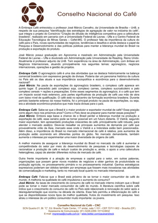 Conselho Nacional do Café – CNC
SCN Quadra 01, Bl. “C”, Ed. Brasília Trade Center, 11º andar, sala 1.101 - CEP 70711-902 – Brasília (DF)
Assessoria de Comunicação: (61) 3226-2269 / 8114-6632
E-mail: imprensa@cncafe.com.br / www.twitter.com/pauloandreck
A Embrapa Café entrevistou o professor José Márcio Carvalho, da Universidade de Brasília – UnB, a
respeito de sua pesquisa “Identificação das estratégias de agregação de valor na indústria do café”,
que integra o projeto do Consórcio “Criação de difusão de inteligência competitiva para a cafeicultura
brasileira”, realizado em parceria com a Universidade Federal de Lavras - Ufla e o Centro Federal de
Educação Tecnológica de Minas Gerais – Cefet-MG. O professor fala da importância da cultura do
café para o País, novas oportunidades de negócios, tendências e desafios e ainda destaca o papel da
Pesquisa e Desenvolvimento e das políticas públicas para manter a liderança mundial do Brasil na
produção e exportação do produto.
José Márcio possui graduação em Agronomia e mestrado em Administração pela Universidade
Federal de Lavras – Ufla e doutorado em Administração pela Universidade de Reading, Reino Unido.
Atualmente é professor adjunto da UnB. Tem experiência na área de Administração, com ênfase em
Negócios Internacionais, atuando principalmente nos seguintes temas: agronegócio, negócios
internacionais, operações e gestão de projetos.
Embrapa Café: O agronegócio café é uma das atividades que se destaca historicamente na balança
comercial brasileira com expressiva geração de divisas. Poderia dar um panorama histórico da cultura
no País até os dias atuais e sua importância sociopolítica e econômica para o desenvolvimento
nacional?
José Márcio: Na pauta de exportações do agronegócio brasileiro, o complexo café aparece em
quinto lugar. É precedido pelo complexo soja, complexo carnes, complexo sucroalcoleiro e pelo
complexo cereais + rações e preparações. Entre esses segmentos do agronegócio, é o café que tem
um impacto social mais extensivo, pois partes significativas da produção de café usa mão de obra
com baixo nível de qualificação. O café está no epicentro da formação econômica brasileira. Durante
período bastante extenso da nossa história, foi o principal produto na pauta de exportações, ou seja,
era a atividade econômico-produtiva que mais trazia divisas para o país.
Embrapa Café: Sabe-se que o Brasil é o maior produtor e exportador mundial de café? Essa posição
corre algum risco nos próximos anos? Como o País deve se preparar para manter essas posições?
José Márcio: Embora seja baixa a chance de o Brasil perder a liderança mundial na produção e
exportação de café, esse cenário pode se tornar possível em um futuro distante. O Vietnã, segundo
maior exportador, tem apresentado produções crescentes de café, principalmente café robusta, para
atender o mercado asiático. Deve-se ressaltar os principais aumentos de demanda por café que
provavelmente virão da Ásia, mercado esse onde o Vietnã e a Indonésia estão bem posicionados.
Além disso, a importância do Brasil no mercado internacional de café é relativa, pois aumentos de
produção estão ocorrendo em diferentes pontos do globo. No mercado demandante, também
aumenta o interesse por experimentar uma maior diversidade de origens de café.
A melhor maneira de assegurar a liderança mundial do Brasil no mercado de café é aumentar a
competitividade do setor por meio do desenvolvimento de pesquisas e tecnologias capazes de
racionalizar a produção de café e reduzir custos de produção e, ainda, o apoio a uma cafeicultura
heterogênea, capaz de atender diferentes nichos de mercado de café.
Outra frente importante é a atração de empresas e capital para o setor, em outras palavras,
organizações que possam gerar novos modelos de negócios e obter ganhos de produtividade na
produção agrícola, no processamento primário e no processamento industrial. Ganhos estratégicos
expressivos poderiam ser obtidos também por empresas que fossem mais inovadoras nas atividades
de comercialização e marketing, tanto no mercado local quanto no mercado internacional.
Embrapa Café: Fala-se que o Brasil está próximo de se tornar o maior consumidor de café do
mundo. A melhoria na qualidade do café impulsiona o aumento do consumo?
José Márcio: As taxas de crescimento do consumo de café no mercado interno indicam que o Brasil
pode se tornar o maior mercado consumidor de café do mundo. A literatura científica sobre café
indica que o crescimento do consumo de café no País está relacionado à renovação do setor após a
desregulamentação que ocorreu na década de oitenta. Esse fato permitiu a diferenciação do café e
que se disponibilizasse novos tipos de melhor qualidade, frutos do investimento em pesquisa. Isso
atraiu o interesse de um público consumidor muito importante: os jovens.
 