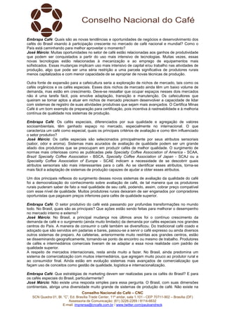 Conselho Nacional do Café – CNC
SCN Quadra 01, Bl. “C”, Ed. Brasília Trade Center, 11º andar, sala 1.101 - CEP 70711-902 – Brasília (DF)
Assessoria de Comunicação: (61) 3226-2269 / 8114-6632
E-mail: imprensa@cncafe.com.br / www.twitter.com/pauloandreck
Embrapa Café: Quais são as novas tendências e oportunidades de negócios e desenvolvimento dos
cafés do Brasil visando à participação crescente no mercado de café nacional e mundial? Como o
País está caminhando para melhor aproveitar o momento?
José Márcio: Muitas oportunidades no setor de café estão relacionadas aos ganhos de produtividade
que podem ser conquistados a partir do uso mais intensivo de tecnologias. Muitas vezes, essas
novas tecnologias estão relacionadas à mecanização e ao emprego de equipamentos mais
sofisticados. Essas mudanças implicam uso mais intensivo de capital e/ou trabalho nas atividades de
produção, algo que pode ser uma séria restrição a uma parcela significativa de produtores rurais
menos capitalizados e com menor capacidade de se apropriar de novas técnicas de produção.
Outra fonte de expansão para a cafeicultura seria a exploração de nichos de mercado, tais como os
cafés orgânicos e os cafés especiais. Esses dois nichos de mercado ainda têm um baixo volume de
demanda, mas estão em crescimento. Deve-se ressaltar que ocupar espaços nesses dois mercados
não é uma tarefa fácil, pois envolve adaptação, transição e manutenção. Os cafeicultores que
queiram se tornar aptos a atuar em nichos de mercado precisam desenvolver a capacidade de lidar
com sistemas de registro de suas atividades produtivas que sejam mais avançados. O Certifica Minas
Café é um bom exemplo de preparação para certificação, pois incentiva à rastreabilidade e à melhoria
contínua de qualidade nos sistemas de produção.
Embrapa Café: Os cafés especiais, diferenciados por sua qualidade e agregação de valores
socioambientais, têm ganhado espaço no mercado, especialmente no internacional. O que
caracteriza um café como especial, quais os principais critérios de avaliação e como têm influenciado
o setor produtivo?
José Márcio: Os cafés especiais são selecionados principalmente por seus atributos sensoriais
(sabor, odor e aroma). Sistemas mais acurados de avaliação de qualidade podem ser um grande
aliado dos produtores que se preocupam em produzir cafés de melhor qualidade. O surgimento de
normas mais criteriosas como as publicadas pela Specialty Coffee Association of America - SCAA,
Brazil Specialty Coffee Association - BSCA, Specialty Coffee Association of Japan - SCAJ ou a
Speciality Coffee Association of Europe - SCAE indicam a necessidade de se descobrir quais
atributos sensoriais são mais interessantes para o café. Ao se identificar esses atributos, torna-se
mais fácil a adaptação de sistemas de produção capazes de ajudar a obter esses atributos.
Um dos principais reflexos do surgimento desses novos sistemas de avaliação da qualidade do café
foi a democratização do conhecimento sobre avaliação de café, de tal maneira que os produtores
rurais puderam saber de fato a real qualidade de seu café, podendo, assim, cobrar preço compatível
com esse nível de qualidade. Muitos produtores rurais deixaram de ser enganados por compradores
oportunistas que pagavam preços inferiores para cafés de qualidade superior.
Embrapa Café: O setor produtivo do café está passando por profundas transformações no mundo
todo. No Brasil, quais são as principais? Que ações estão sendo feitas para melhorar o desempenho
no mercado interno e externo?
José Márcio: No Brasil, a principal mudança nos últimos anos foi o contínuo crescimento da
demanda de café e o surgimento (ainda muito limitado) da demanda por cafés especiais nos grandes
centros do País. A maneira de consumir o café também se diversificou. Do tradicional café coado e
adoçado que são servidos em padarias e bares, passou-se a servir o café expresso ou ainda diversos
outros sistemas de preparo. As cafeterias, anteriormente muito restritas aos grandes centros, estão
se disseminando geograficamente, tornando-se ponto de encontro ou mesmo de trabalho. Produtores
de cafés e intermediários comerciais tiveram de se adaptar a essa nova realidade com padrão de
qualidade superior.
A respeito de mercados internacionais, resta ainda muito a fazer. No Brasil, ainda predomina um
sistema de comercialização com muitos intermediários, que agregam muito pouco ao produtor rural e
ao consumidor final. Ainda estão em evolução sistemas mais avançados de comercialização que
façam uso de conceitos como gestão de qualidade, logística e internacionalização.
Embrapa Café: Que estratégias de marketing devem ser realizadas para os cafés do Brasil? E para
os cafés especiais do Brasil, particularmente?
José Márcio: Não existe uma resposta simples para essa pergunta. O Brasil, com suas dimensões
continentais, abriga uma diversidade muito grande de sistemas de produção de café. Não existe na
 