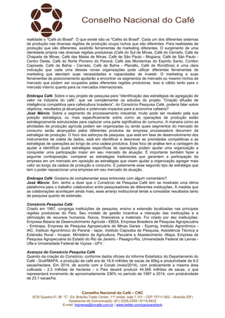 Conselho Nacional do Café – CNC
SCN Quadra 01, Bl. “C”, Ed. Brasília Trade Center, 11º andar, sala 1.101 - CEP 70711-902 – Brasília (DF)
Assessoria de Comunicação: (61) 3226-2269 / 8114-6632
E-mail: imprensa@cncafe.com.br / www.twitter.com/pauloandreck
realidade o "Café do Brasil". O que existe são os "Cafés do Brasil". Cada um dos diferentes sistemas
de produção nas diversas regiões de produção ocupa nichos que são diferentes. Para realidades de
produção que são diferentes, existirão ferramentas de marketing diferentes. O surgimento de uma
identidade própria nas diversas regiões produtoras (Café do Sul de Minas, Café do Cerrado, Café da
Chapada de Minas, Café das Matas de Minas, Café de São Paulo - Mogiana, Café de São Paulo -
Centro Oeste, Café do Norte Pioneiro do Paraná, Café das Montanhas do Espirito Santo, Conilon
Capixada, Café da Bahia - Cerrado, Café da Bahia - Planalto, Café de Rondônia) é uma clara
indicação que cada uma dessas novas organizações pode utilizar diferentes ferramentas de
marketing que atendam suas necessidades e capacidades de investir. O marketing e suas
ferramentas de posicionamento ajudarão a encontrar os segmentos de mercado ou mesmo nichos de
mercado que podem ser ocupados pelas diferentes regiões produtoras. Isso é válido tanto para o
mercado interno quanto para os mercados internacionais.
Embrapa Café: Sobre o seu projeto de pesquisa para “Identificação das estratégias de agregação de
valor na indústria do café”, que vai complementar os estudos do projeto “Criação difusão de
inteligência competitiva para cafeicultura brasileira”, do Consórcio Pesquisa Café, poderia falar sobre
objetivos, resultados já alcançados e potenciais impactos para a economia cafeeira?
José Márcio: Sobre o segmento de processamento industrial, muito pode ser revelado pela sua
posição estratégica, ou mais especificamente sobre como as operações de produção estão
estrategicamente estruturadas para capturar uma parte significativa do consumo. A maneira como as
atividades de produção agrícola podem ser organizadas ou ainda quais segmentos do mercado de
consumo serão alcançados pelos diferentes produtos da empresa processadora decorrem da
estratégia de produção. O foco dos esforços de pesquisa, que está em fase de desenvolvimento dos
instrumentos de coleta de dados, está em identificar e descrever as prioridades competitivas e as
estratégias de operações ao longo de uma cadeia produtiva. Esse foco de análise tem a vantagem de
ajudar a identificar quais estratégias específicas de operações podem ajudar uma organização a
conquistar uma participação maior em seu mercado de atuação. É importante também fazer a
seguinte contraposição: comparar as estratégias tradicionais que garantem a participação da
empresa em um mercado em oposição as estratégias que visam ajudar a organização agregar mais
valor ao longo da cadeia de produção e consumo. É justamente esse segundo tipo de estratégia que
tem o poder reposicionar uma empresa em seu mercado de atuação.
Embrapa Café: Gostaria de complementar essa entrevista com algum comentário?
José Márcio: Sim, tenho a dizer que o Consórcio de Pesquisa Café tem se mostrado uma ótima
plataforma para o trabalho colaborativo entre pesquisadores de diferentes instituições. À medida que
as colaborações aconteçam ainda mais, esse arranjo institucional tende a consolidar resultados tanto
de pesquisa quanto de extensão.
Consórcio Pesquisa Café
Criado em 1997, congrega instituições de pesquisa, ensino e extensão localizadas nas principais
regiões produtoras do País. Seu modelo de gestão incentiva a interação das instituições e a
otimização de recursos humanos, físicos, financeiros e materiais. Foi criado por dez instituições:
Empresa Baiana de Desenvolvimento Agrícola - EBDA, Empresa Brasileira de Pesquisa Agropecuária
- Embrapa, Empresa de Pesquisa Agropecuária de Minas Gerais - Epamig, Instituto Agronômico -
IAC, Instituto Agronômico do Paraná - Iapar, Instituto Capixaba de Pesquisa, Assistência Técnica e
Extensão Rural - Incaper, Ministério da Agricultura, Pecuária e Abastecimento -Mapa, Empresa de
Pesquisa Agropecuária do Estado do Rio de Janeiro - Pesagro-Rio, Universidade Federal de Lavras -
Ufla e Universidade Federal de Viçosa - UFV.
Avanços do Consórcio Pesquisa Café
Quando da criação do Consórcio, conforme dados oficiais do Informe Estatístico do Departamento do
Café - Dcaf/MAPA, a produção de café era de 18,9 milhões de sacas de 60kg e produtividade de 8,0
sacas/hectare. Em 2014, de acordo com a Conab (maio/2014), com praticamente a mesma área
cultivada - 2,3 milhões de hectares - o País deverá produzir 44,566 milhões de sacas, o que
representará incremento de aproximadamente 236% no período de 1997 a 2014, com produtividade
de 23,1 sacas/ha.
 