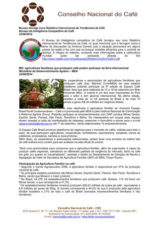 Conselho Nacional do Café – CNC
SCN Quadra 01, Bl. “C”, Ed. Brasília Trade Center, 11º andar, sala 1.101 - CEP 70711-902 – Brasília (DF)
Assessoria de Comunicação: (61) 3226-2269 / 8114-6632
E-mail: imprensa@cncafe.com.br / www.twitter.com/pauloandreck
Bureau divulga novo Relatório Internacional de Tendências de Café
Bureau de Inteligência Competitiva do Café
22/08/2014
O Bureau de Inteligência competitiva do Café divulgou seu novo Relatório
Internacional de Tendências de Café, no qual menciona que a ferrugem ainda é
tema de discussões na América Central, pois a situação permanece em alguns
países da região e faz com que se busque medidas eficientes para o controle da
doença. A íntegra do relatório, contendo mais informações sobre a cafeicultura
mundial, pode ser acessada através do link
http://www.icafebr.com.br/publicacao2/Relatorio%20v3%20n7.pdf.
MG: agricultores familiares que produzem café podem participar de feira internacional
Ministério do Desenvolvimento Agrário – MDA
22/08/2014
As cooperativas e associações de agricultores familiares que
produzem café (foto: Marcelo Curia/MDA) em seis estados
brasileiros poderão participar da 9ª edição do Espaço Café
Brasil, feira que será realizada de 15 a 18 de setembro em Belo
Horizonte (MG). O evento é um dos mais importantes do País
para o setor e tem alcance internacional. Na última edição,
recebeu a visita de 12 mil pessoas do Brasil e de mais 70
países e gerou R$ 24 milhões em negócios diretos.
A área destinada à agricultura familiar se chamará Espaço
Brasil Rural Contemporâneo – Café e é promovida pelo MDA e pelo Instituto Nacional de Colonização
e Reforma Agrária (Incra). Poderão participar os empreendimentos com DAP Jurídica Minas Gerais,
Espírito Santo, Paraná, São Paulo, Rondônia e Bahia. Os interessados em ocupar esse espaço
devem acessar a carta de manifestação de interesse, preencher o formulário e enviar para o e-mail
tatyana.santos@mda.gov.br até 1º de setembro. Serão selecionados 10 empreendimentos.
O Espaço Café Brasil promove plataforma de negócios para o mercado de cafés, voltada para todo o
setor, da qual participam agricultores, cooperativas, torrefadores, exportadores, varejistas, donos de
cafeterias, empresários, baristas e consumidores.
Além disso, as cooperativas e associações selecionadas, podem levar uma amostra do melhor lote
de café arábica e/ou conilon para ser avaliada na sala oficial do evento.
“Será uma oportunidade para comprovar que a agricultura familiar, além de organizada, é capaz de
produzir cafés especiais, atendendo os diferentes padrões de exigência do mercado, tanto no café
em grão cru quanto no industrializado”, assinala o diretor do Departamento de Geração de Renda e
Agregação de Valor da Secretaria de Agricultura Familiar (SAF) do MDA, Onaur Ruano.
Participação da Agricultura Familiar no café
* Segundo o Censo Agropecuário 2006, a agricultura familiar é responsável por 47% da produção
nacional de café;
* Os principais estados produtores são Minas Gerais, Espírito Santo, Paraná, São Paulo, Rondônia e
Bahia, sendo que Minas é o maior produtor;
* No Brasil, há 276 mil estabelecimentos familiares que produzem café. Desses, 114 mil ficam em
Minas Gerais, o que corresponde a 41,3%;
* Os estabelecimentos familiares mineiros produzem 409,43 milhões de quilos de café - equivalente a
6,8 milhões de sacas de 60kg. O número corresponde a 44,5% do que é produzido pela agricultura
familiar brasileira e 21% de todo o café do Brasil (somados empreendimentos familiares e não
familiares).
 