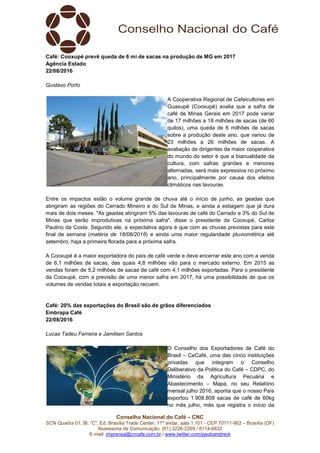 Conselho Nacional do Café – CNC
SCN Quadra 01, Bl. “C”, Ed. Brasília Trade Center, 11º andar, sala 1.101 - CEP 70711-902 – Brasília (DF)
Assessoria de Comunicação: (61) 3226-2269 / 8114-6632
E-mail: imprensa@cncafe.com.br / www.twitter.com/pauloandreck
Café: Cooxupé prevê queda de 6 mi de sacas na produção de MG em 2017
Agência Estado
22/08/2016
Gustavo Porto
A Cooperativa Regional de Cafeicultores em
Guaxupé (Cooxupé) avalia que a safra de
café de Minas Gerais em 2017 pode variar
de 17 milhões a 18 milhões de sacas (de 60
quilos), uma queda de 6 milhões de sacas
sobre a produção deste ano, que variou de
23 milhões a 26 milhões de sacas. A
avaliação de dirigentes da maior cooperativa
do mundo do setor é que a bianualidade da
cultura, com safras grandes e menores
alternadas, será mais expressiva no próximo
ano, principalmente por causa dos efeitos
climáticos nas lavouras.
Entre os impactos estão o volume grande de chuva até o início de junho, as geadas que
atingiram as regiões do Cerrado Mineiro e do Sul de Minas, e ainda a estiagem que já dura
mais de dois meses. "As geadas atingiram 5% das lavouras de café do Cerrado e 3% do Sul de
Minas que serão improdutivas na próxima safra", disse o presidente da Cooxupé, Carlos
Paulino da Costa. Segundo ele, a expectativa agora é que com as chuvas previstas para este
final de semana (matéria de 18/08/2016) e ainda uma maior regularidade pluviométrica até
setembro, haja a primeira florada para a próxima safra.
A Cooxupé é a maior exportadora do país de café verde e deve encerrar este ano com a venda
de 6,1 milhões de sacas, das quais 4,8 milhões vão para o mercado externo. Em 2015 as
vendas foram de 5,2 milhões de sacas de café com 4,1 milhões exportadas. Para o presidente
da Cooxupé, com a previsão de uma menor safra em 2017, há uma possibilidade de que os
volumes de vendas totais e exportação recuem.
Café: 20% das exportações do Brasil são de grãos diferenciados
Embrapa Café
22/08/2016
Lucas Tadeu Ferreira e Jamilsen Santos
O Conselho dos Exportadores de Café do
Brasil – CeCafé, uma das cinco instituições
privadas que integram o Conselho
Deliberativo da Política do Café – CDPC, do
Ministério da Agricultura Pecuária e
Abastecimento – Mapa, no seu Relatório
mensal julho 2016, aponta que o nosso País
exportou 1.908.808 sacas de café de 60kg
no mês julho, mês que registra o início da
 