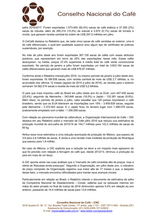 Conselho Nacional do Café – CNC
SCN Quadra 01, Bl. “C”, Ed. Brasília Trade Center, 11º andar, sala 1.101 - CEP 70711-902 – Brasília (DF)
Assessoria de Comunicação: (61) 3226-2269 / 8114-6632
E-mail: imprensa@cncafe.com.br / www.twitter.com/pauloandreck
safra 2016/2017. Foram exportadas 1.573.465 (82,4%) sacas de café arábica e 37.359 (2%)
sacas de robusta, além de 295.314 (15,5%) de solúvel e 2.670 (0,1%) sacas de torrado e
moído, que geraram receita cambial da ordem de US$ 297,2 milhões em julho.
O CeCafé destaca no Relatório que, de cada cinco sacas de café vendidas ao exterior, uma é
de café diferenciado, o qual tem qualidade superior e/ou algum tipo de certificado de práticas
sustentáveis, por exemplo.
No mês de julho deste ano foram exportadas 367.128 sacas de cafés com esses atributos
positivos, que representam em torno de 20% das exportações nesse mês. Esses cafés
alcançaram, na média, preços 27,4% superiores à média total do café verde convencional
exportado. No período de janeiro a julho foram exportadas um total de 3.603.184 sacas de
cafés diferenciados que geraram mais de US$ 676,97 milhões.
Conforme ainda o Relatório mensal julho 2016, no mesmo período de janeiro a julho deste ano,
foram exportadas 18.188.838 sacas, com receita cambial de mais de US$ 2,7 bilhões, e, no
acumulado dos últimos 12 meses (agosto de 2015 a julho de 2016), as vendas para o exterior
somaram 34.562.514 sacas e receita de mais de US$ 5,2 bilhões.
O país que mais importou café do Brasil em julho deste ano foi os EUA, com 447.459 sacas
(23,4%), seguindo da Alemanha - 343.846 sacas (18,0%) e Japão - 132.381 sacas (6,9%).
Além disso, no período de janeiro a julho, cabe ressaltar que 120 países importaram o café
brasileiro, sendo que os EUA lideraram as importações com 19% - 3.459.628 sacas, seguido
pela Alemanha - 3.372.043 sacas. E o Japão ficou no terceiro lugar com 1.398.078 sacas,
praticamente empatado com a Itália - 1.390.265 sacas.
Com relação ao panorama mundial da cafeicultura, a Organização Internacional do Café – OIC
destaca em seu Relatório sobre o mercado de Café julho 2016 que reduziu sua estimativa da
produção mundial do ano-safra de 2015/16 de 144,7 milhões para 143,3 milhões de sacas de
60 kg.
Atribui essa nova estimativa a uma redução acentuada da produção do México, que passou de
3,9 para 2,8 milhões de sacas. E ainda a uma revisão mais modesta da produção da Nicarágua
que passou para 1,8 milhão.
No caso do México, a OIC explicita que a redução se deve a um impacto mais agressivo do
que foi previsto com relação à ferrugem do café que, desde 2012/13, diminuiu a produção do
país em mais de um terço.
A OIC aponta ainda nas suas análises que o "mercado de café consolida alta de preços, mas a
oferta de Robustas ainda preocupa". Segundo a Organização, em julho deste ano, o indicativo
de preço composto da Organização registrou sua maior alta de 17 meses e que, a despeito
desse fator, o mercado encontrou dificuldades para manter seus avanços iniciais.
Particularmente em relação ao Brasil, o Relatório citando o documento da estimativa da safra
da Companhia Nacional de Abastecimento - Conab, salienta que os estoques internos em
mãos do setor privado no final de março de 2016 diminuíram apenas 5,4% em relação ao ano
anterior, passando de 14,4 milhões de sacas para 13,6 milhões.
 