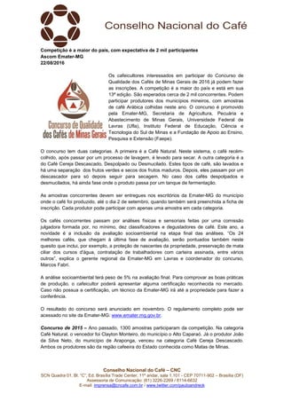 Conselho Nacional do Café – CNC
SCN Quadra 01, Bl. “C”, Ed. Brasília Trade Center, 11º andar, sala 1.101 - CEP 70711-902 – Brasília (DF)
Assessoria de Comunicação: (61) 3226-2269 / 8114-6632
E-mail: imprensa@cncafe.com.br / www.twitter.com/pauloandreck
Competição é a maior do país, com expectativa de 2 mil participantes
Ascom Emater-MG
22/08/2016
Os cafeicultores interessados em participar do Concurso de
Qualidade dos Cafés de Minas Gerais de 2016 já podem fazer
as inscrições. A competição é a maior do país e está em sua
13ª edição. São esperados cerca de 2 mil concorrentes. Podem
participar produtores dos municípios mineiros, com amostras
de café Arábica colhidas neste ano. O concurso é promovido
pela Emater-MG, Secretaria de Agricultura, Pecuária e
Abastecimento de Minas Gerais, Universidade Federal de
Lavras (Ufla), Instituto Federal de Educação, Ciência e
Tecnologia do Sul de Minas e a Fundação de Apoio ao Ensino,
Pesquisa e Extensão (Faepe).
O concurso tem duas categorias. A primeira é a Café Natural. Neste sistema, o café recém-
colhido, após passar por um processo de lavagem, é levado para secar. A outra categoria é a
do Café Cereja Descascado, Despolpado ou Desmucilado. Estes tipos de café, são lavados e
há uma separação dos frutos verdes e secos dos frutos maduros. Depois, eles passam por um
descascador para só depois seguir para secagem. No caso dos cafés despolpados e
desmucilados, há ainda fase onde o produto passa por um tanque de fermentação.
As amostras concorrentes devem ser entregues nos escritórios da Emater-MG do município
onde o café foi produzido, até o dia 2 de setembro, quando também será preenchida a ficha de
inscrição. Cada produtor pode participar com apenas uma amostra em cada categoria.
Os cafés concorrentes passam por análises físicas e sensoriais feitas por uma comissão
julgadora formada por, no mínimo, dez classificadores e degustadores de café. Este ano, a
novidade é a inclusão da avaliação socioambiental na etapa final das análises. “Os 24
melhores cafés, que chegam à última fase de avaliação, serão pontuados também neste
quesito que inclui, por exemplo, a proteção de nascentes da propriedade, preservação de mata
ciliar dos cursos d'água, contratação de trabalhadores com carteira assinada, entre vários
outros”, explica o gerente regional da Emater-MG em Lavras e coordenador do concurso,
Marcos Fabri.
A análise socioambiental terá peso de 5% na avaliação final. Para comprovar as boas práticas
de produção, o cafeicultor poderá apresentar alguma certificação reconhecida no mercado.
Caso não possua a certificação, um técnico da Emater-MG irá até a propriedade para fazer a
conferência.
O resultado do concurso será anunciado em novembro. O regulamento completo pode ser
acessado no site da Emater-MG: www.emater.mg.gov.br.
Concurso de 2015 – Ano passado, 1300 amostras participaram da competição. Na categoria
Café Natural, o vencedor foi Clayton Monteiro, do município o Alto Caparaó. Já o produtor João
da Silva Neto, do município de Araponga, venceu na categoria Café Cereja Descascado.
Ambos os produtores são da região cafeeira do Estado conhecida como Matas de Minas.
 