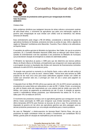 Conselho Nacional do Café – CNC
SCN Quadra 01, Bl. “C”, Ed. Brasília Trade Center, 11º andar, sala 1.101 - CEP 70711-902 – Brasília (DF)
Assessoria de Comunicação: (61) 3226-2269 / 8114-6632
E-mail: imprensa@cncafe.com.br / www.twitter.com/pauloandreck
Cresce a pressão de produtores sobre governo por renegociação de dívidas
Valor Econômico
22/08/2016
Cristiano Zaia
Após problemas climáticos que castigaram lavouras de várias culturas e provocaram quebras
de safra Brasil afora, o movimento de agricultores que pede uma intervenção urgente do
governo para renegociação de suas dívidas com crédito rural se intensificou nas últimas
semanas em Brasília.
Esse endividamento pode chegar a R$ 28 bilhões, considerando a demanda de pequenos
agricultores familiares do Nordeste, produtores de todos os portes de soja, milho e algodão da
região do "Matopiba" (confluência entre Maranhão, Tocantins, Piauí e Bahia) e de cafeicultores
do Espírito Santo.
O secretário de política agrícola do Ministério da Agricultura, Neri Geller, diz que já na próxima
quita-feira, 25, o Conselho Monetário Nacional (CMN) deve se debruçar pelo menos sobre a
questão do endividamento rural dos capixabas e dos produtores do Matopiba de municípios
que já decretaram situação de emergência ou estado de calamidade pública.
O Ministério da Agricultura já pautou o CMN para que ele determine aos bancos públicos
(Banco do Brasil e Banco do Nordeste, principalmente) que renegociem com esses agricultores
a prorrogação de prazo ou liquidação das dívidas com desconto de financiamentos contraídos
sobretudo na safra 2015/16, encerrada em junho.
"A situação mais sensível no momento é a do Espírito Santo, onde a safra de café conilon já
teve perdas de 40% por conta da seca", observa Geller. "Vamos levar esta semana ao CMN
proposta de dar mais cinco anos para esses cafeicultores pagarem dívidas com crédito de
custeio que venceriam este ano, e prorrogar por mais um ano o prazo para pagarem os
investimentos".
O deputado Evair de Melo (PV-ES) afirma que apenas até o fim de 2016 vencem parcelas de
empréstimos de custeio feitos por cafeicultores no valor de R$ 1,7 bilhão. Porém, os produtores
de café do Estado ainda são responsáveis por uma carteira total de crédito que soma R$ 7
bilhões, com prazos de pagamento se estendendo por até 10 anos. A situação se agravou
quando a inadimplência desses produtores, que historicamente fica abaixo de 1% ao ano,
saltou para 10% na média em 2015/16.
O movimento dos produtores começou com os agricultores gaúchos que conseguiram nos dois
últimos meses autorização do CMN para renegociar suas dívidas bancárias contraídas na
última temporada (2015/16) para financiar as lavouras de arroz e soja. Foi justamente essa
disposição do governo em dar alívio aos agricultores gaúchos que abriu passagem para os
demais produtores pressionarem por uma solução semelhante para o mesmo problema.
No caso do "Matopiba", o diretor-executivo da Aprosoja Brasil, Fabrício Rosa, cita que os
produtores da região contrataram linhas de custeio e investimento que contabilizam R$ 9,2
bilhões, grande parte em situação de inadimplência junto aos bancos.
 