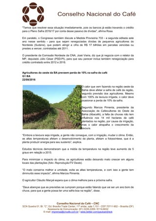 Conselho Nacional do Café – CNC
SCN Quadra 01, Bl. “C”, Ed. Brasília Trade Center, 11º andar, sala 1.101 - CEP 70711-902 – Brasília (DF)
Assessoria de Comunicação: (61) 3226-2269 / 8114-6632
E-mail: imprensa@cncafe.com.br / www.twitter.com/pauloandreck
"Temos que resolver essa situação imediatamente, pois os bancos já estão travando o crédito
para o Plano Safra 2016/17 por conta desse passivo de dívidas", afirma Rosa.
Em paralelo, o Congresso também discute a Medida Provisória 733 - a segunda editada este
ano nesse sentido - para que sejam renegociadas dívidas de pequenos agricultores do
Nordeste (Sudene), que podem atingir a cifra de R$ 17 bilhões em parcelas vencidas ou
prestes a vencer, contratadas até 2011.
O presidente da Comissão Nordeste da CNA, José Vieira, diz que já negocia com o relator da
MP, deputado Júlio César (PSD-PI), para que seu parecer inclua também renegociação para
crédito contratado entre 2012 e 2016.
Agricultores do oeste da BA preveem perda de 10% na safra do café
G1 BA
22/08/2016
O calor que vem fazendo na região oeste da
Bahia deve afetar a safra de café da região,
segundo previsão dos agricultores. Mesmo
com 100% da lavoura irrigada, o calor deve
ocasionar a perda de 10% da safra.
Segundo Marcos Pimenta, presidente da
Associação de Cafeicultores do Oeste da
Bahia (Abacafé), a falta de chuvas não tem
influência nos 14 mil hectares de café
plantados na região, por causa da irrigação,
mas o calor atrapalha o crescimento da
lavoura.
“Embora a lavoura seja irrigada, a gente não consegue, com a irrigação, mudar o clima. Então,
as altas temperaturas afetam o desenvolvimento da planta, afetam a fotossíntese, que é a
planta produzir energia para seu sustento”, explica.
Estudos técnicos demonstraram que a média da temperatura na região teve aumento de 5
graus em relação a 2015.
Para minimizar o impacto do clima, os agricultores estão deixando mato crescer em alguns
locais das plantações (foto: Reprodução/TV Oeste).
“O mato conserva melhor a umidade, evita as altas temperaturas, e com isso a gente tem
diminuído esse impacto", afirma Marcos Pimenta.
O agricultor Cláudio Marçal espera que o clima melhore para a próxima safra.
“Deus abençoe que as previsões se cumpram porque estão falando que vai ser um ano bom de
chuva, para que a gente possa ter uma safra boa na região”, disse.
 