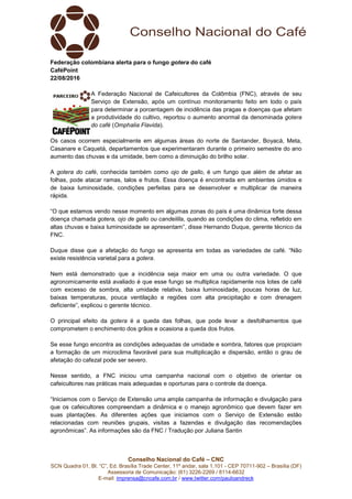 Conselho Nacional do Café – CNC
SCN Quadra 01, Bl. “C”, Ed. Brasília Trade Center, 11º andar, sala 1.101 - CEP 70711-902 – Brasília (DF)
Assessoria de Comunicação: (61) 3226-2269 / 8114-6632
E-mail: imprensa@cncafe.com.br / www.twitter.com/pauloandreck
Federação colombiana alerta para o fungo gotera do café
CaféPoint
22/08/2016
A Federação Nacional de Cafeicultores da Colômbia (FNC), através de seu
Serviço de Extensão, após um contínuo monitoramento feito em todo o país
para determinar a porcentagem de incidência das pragas e doenças que afetam
a produtividade do cultivo, reportou o aumento anormal da denominada gotera
do café (Omphalia Flavida).
Os casos ocorrem especialmente em algumas áreas do norte de Santander, Boyacá, Meta,
Casanare e Caquetá, departamentos que experimentaram durante o primeiro semestre do ano
aumento das chuvas e da umidade, bem como a diminuição do brilho solar.
A gotera do café, conhecida também como ojo de gallo, é um fungo que além de afetar as
folhas, pode atacar ramas, talos e frutos. Essa doença é encontrada em ambientes úmidos e
de baixa luminosidade, condições perfeitas para se desenvolver e multiplicar de maneira
rápida.
“O que estamos vendo nesse momento em algumas zonas do país é uma dinâmica forte dessa
doença chamada gotera, ojo de gallo ou candelilla, quando as condições do clima, refletido em
altas chuvas e baixa luminosidade se apresentam”, disse Hernando Duque, gerente técnico da
FNC.
Duque disse que a afetação do fungo se apresenta em todas as variedades de café. “Não
existe resistência varietal para a gotera.
Nem está demonstrado que a incidência seja maior em uma ou outra variedade. O que
agronomicamente está avaliado é que esse fungo se multiplica rapidamente nos lotes de café
com excesso de sombra, alta umidade relativa, baixa luminosidade, poucas horas de luz,
baixas temperaturas, pouca ventilação e regiões com alta precipitação e com drenagem
deficiente”, explicou o gerente técnico.
O principal efeito da gotera é a queda das folhas, que pode levar a desfolhamentos que
comprometem o enchimento dos grãos e ocasiona a queda dos frutos.
Se esse fungo encontra as condições adequadas de umidade e sombra, fatores que propiciam
a formação de um microclima favorável para sua multiplicação e dispersão, então o grau de
afetação do cafezal pode ser severo.
Nesse sentido, a FNC iniciou uma campanha nacional com o objetivo de orientar os
cafeicultores nas práticas mais adequadas e oportunas para o controle da doença.
“Iniciamos com o Serviço de Extensão uma ampla campanha de informação e divulgação para
que os cafeicultores compreendam a dinâmica e o manejo agronômico que devem fazer em
suas plantações. As diferentes ações que iniciamos com o Serviço de Extensão estão
relacionadas com reuniões grupais, visitas a fazendas e divulgação das recomendações
agronômicas”. As informações são da FNC / Tradução por Juliana Santin
 