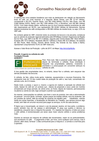 Conselho Nacional do Café – CNC
SCN Quadra 01, Bl. “C”, Ed. Brasília Trade Center, 11º andar, sala 1.101 - CEP 70711-902 – Brasília (DF)
Assessoria de Comunicação: (61) 3226-2269 / 8114-6632
E-mail: imprensa@cncafe.com.br / www.twitter.com/pauloandreck
O ranking dos cinco estados brasileiros que mais se destacaram em relação ao faturamento
bruto do café, em nível nacional, é o seguinte: Minas Gerais, com R$ 12,141 bilhões,
corresponde a 56,12%; Espírito Santo, com R$ 3,959 bilhões (18,3%); São Paulo, com R$
2,068 bilhões (9,6%); Bahia, com R$ 1,509 bilhões (7%); e Rondônia, com R$ 984 milhões
(4,5%). Com base nesses dados, verifica-se que os cinco maiores estados produtores de café
são responsáveis por 95,5%, que representam R$ 20,661 bilhões do faturamento. Demais
estados produtores de café correspondem a R$ 969 milhões da receita bruta, ou seja, 4,5% do
VBP café.
No contexto global do VBP, incluindo todos os produtos da lavoura e da pecuária, contata-se
que os valores da produção regional estimados pela SPA/Mapa mostram hegemonia da Região
Sul do País, cujo VBP é de R$ 141,3 bilhões, seguida pelo Centro-Oeste (R$ 138,6 bilhões),
Sudeste (R$ 137,5 bilhões), Nordeste (R$ 50,1 bilhões) e Norte (R$ 32,5 bilhões). Os estados
de São Paulo, Mato Grosso, Paraná, Minas Gerais, Rio Grande do Sul, Goiás e Bahia,
representam conjuntamente 70,5% do VBP neste ano.
Acesse o Valor Bruto da Produção – julho de 2017, do Mapa: http://bit.ly/2g0QLBu
Procafé: A agonia na colheita do café
Fundação Procafé
22/08/2017
Pare. Pare tudo. Não é possível cuidar disso agora, só
depois de terminada a colheita. Essa orientação é
frequente nas propriedades cafeeiras, mostrando a
prioridade e a preocupação em concentrar esforços na
colheita do café.
A boa gestão das propriedades deve, no entanto, deixar fluir a colheita, sem esquecer das
demais atividades nas lavouras.
A colheita, de fato, utiliza muita gente, materiais, equipamentos e recursos financeiros. Ela
representa mais de 1/3 dos custos totais de produção de café e, isso tudo, concentrado em
período curto, de 2-3 meses.
Deste modo, a pressa, o apuro e, mesmo, a agonia em realizar a operação de colheita tem
razão. Apesar do café ser um produto que , depois de preparado e seco, pode ser mantido
armazenado por longo período, de vários anos, os frutos, depois de maduros, permanecendo
na planta ou caindo ao solo, logo começam a perder sua qualidade.
As maiores preocupações na colheita, que tiram o sono do produtor, tem sido a administração
do pessoal – arrumar gente, contratar, ajustar preços da medida colhida, risco de acidentes, até
por picadas de cobras, falta de entrega de carteiras de trabalho pelo trabalhador, visando
saída pra outras fazendas, a fiscalização do Ministério do Trabalho, que sempre procura algo
errado, sem falar em arrumar recursos para pagar os serviços, no fim de cada semana.
É lógico que a mecanização, ao reduzir o uso de pessoal, resolve, em boa parte, o problema,
porem também traz dor de cabeça à administração. É peça que quebra e demora na
assistência, enquanto isso a máquina fica parada. É o repasse da máquina, é trator pra puxar
o café colhido, é terreiro/secador pra secar esse maior volume colhido e outros problemas
mais.
Quando os serviços de máquina de colheita são terceirizados, vejam só as particularidades,
que acontecem no café. . O pagamento é feito por hora, como qualquer outro serviço, mas é
preciso, além disso, fornecer o óleo combustível para a máquina e a comida e a dormida para
o operador.
 