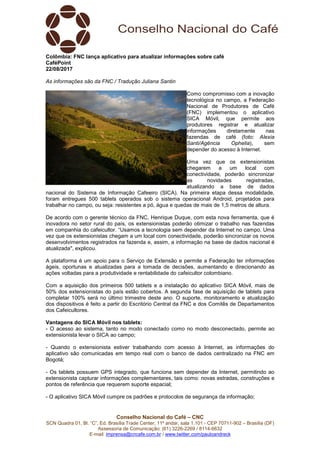 Conselho Nacional do Café – CNC
SCN Quadra 01, Bl. “C”, Ed. Brasília Trade Center, 11º andar, sala 1.101 - CEP 70711-902 – Brasília (DF)
Assessoria de Comunicação: (61) 3226-2269 / 8114-6632
E-mail: imprensa@cncafe.com.br / www.twitter.com/pauloandreck
Colômbia: FNC lança aplicativo para atualizar informações sobre café
CaféPoint
22/08/2017
As informações são da FNC / Tradução Juliana Santin
Como compromisso com a inovação
tecnológica no campo, a Federação
Nacional de Produtores de Café
(FNC) implementou o aplicativo
SICA Móvil, que permite aos
produtores registrar e atualizar
informações diretamente nas
fazendas de café (foto: Alexia
Santi/Agência Ophelia), sem
depender do acesso à Internet.
Uma vez que os extensionistas
chegarem a um local com
conectividade, poderão sincronizar
as novidades registradas,
atualizando a base de dados
nacional do Sistema de Informação Cafeeiro (SICA). Na primeira etapa dessa modalidade,
foram entregues 500 tablets operados sob o sistema operacional Android, projetados para
trabalhar no campo, ou seja: resistentes a pó, água e quedas de mais de 1,5 metros de altura.
De acordo com o gerente técnico da FNC, Henrique Duque, com esta nova ferramenta, que é
inovadora no setor rural do país, os extensionistas poderão otimizar o trabalho nas fazendas
em companhia do cafeicultor. “Usamos a tecnologia sem depender da Internet no campo. Uma
vez que os extensionistas chegam a um local com conectividade, poderão sincronizar os novos
desenvolvimentos registrados na fazenda e, assim, a informação na base de dados nacional é
atualizada", explicou.
A plataforma é um apoio para o Serviço de Extensão e permite a Federação ter informações
ágeis, oportunas e atualizadas para a tomada de decisões, aumentando e direcionando as
ações voltadas para a produtividade e rentabilidade do cafeicultor colombiano.
Com a aquisição dos primeiros 500 tablets e a instalação do aplicativo SICA Móvil, mais de
50% dos extensionistas do país estão cobertos. A segunda fase de aquisição de tablets para
completar 100% será no último trimestre deste ano. O suporte, monitoramento e atualização
dos dispositivos é feito a partir do Escritório Central da FNC e dos Comitês de Departamentos
dos Cafeicultores.
Vantagens do SICA Móvil nos tablets:
- O acesso ao sistema, tanto no modo conectado como no modo desconectado, permite ao
extensionista levar o SICA ao campo;
- Quando o extensionista estiver trabalhando com acesso à Internet, as informações do
aplicativo são comunicadas em tempo real com o banco de dados centralizado na FNC em
Bogotá;
- Os tablets possuem GPS integrado, que funciona sem depender da Internet, permitindo ao
extensionista capturar informações complementares, tais como: novas estradas, construções e
pontos de referência que requerem suporte espacial;
- O aplicativo SICA Móvil cumpre os padrões e protocolos de segurança da informação;
 