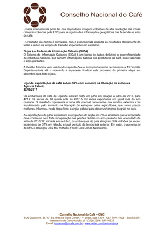 Conselho Nacional do Café – CNC
SCN Quadra 01, Bl. “C”, Ed. Brasília Trade Center, 11º andar, sala 1.101 - CEP 70711-902 – Brasília (DF)
Assessoria de Comunicação: (61) 3226-2269 / 8114-6632
E-mail: imprensa@cncafe.com.br / www.twitter.com/pauloandreck
- Cada extensionista pode ter nos dispositivos imagens coloridas de alta resolução das zonas
cafeeiras cobertas pela FNC para o registro das informações geográficas das fazendas e lotes
de café;
- O trabalho de campo é otimizado, pois o extensionista atualiza as novidades diretamente do
tablet e reduz os tempos de trabalho importantes no escritório;
O que é o Sistema de Informação Cafeeiro (SICA)
O Sistema de Informação Cafeeiro (SICA) é um banco de dados dinâmico e georreferenciado
de cobertura nacional, que contém informações básicas dos produtores de café, suas fazendas
e lotes plantados.
A Gestão Técnica vem realizando capacitações e acompanhamento permanente a 13 Comitês
Departamentais até o momento e espera-se finalizar este processo da primeira etapa em
setembro para todo o país.
Uganda: exportações de café sobem 59% com aumento na liberação de estoques
Agência Estado
22/08/2017
Os embarques de café de Uganda subiram 59% em julho em relação a julho de 2016, para
427,2 mil sacas de 60 quilos ante as 268,15 mil sacas exportadas em igual mês do ano
passado. O resultado representa a nona alta mensal consecutiva nas vendas externas e foi
impulsionado pelo aumento na liberação de estoques pelos agricultores, que viram preços
melhores, informou, nesta terça-feira, o órgão estatal para desenvolvimento do grão no país.
As exportações de julho superaram as projeções do órgão em 7% e sinalizam que a temporada
deve continuar com forte recuperação das perdas obtidas no ano passado. No acumulado da
safra de 2016/17, iniciada em outubro, os embarques do país atingiram 3,84 milhões de sacas,
incremento de 37% em relação a igual período da temporada anterior. Em valor, o aumento foi
de 68% e alcançou US$ 460 milhões. Fonte: Dow Jones Newswires.
 