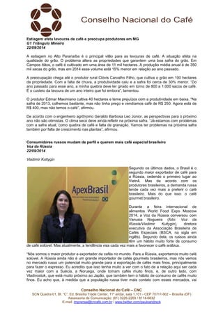 Estiagem afeta lavouras de café e preocupa produtores em MG 
G1 Triângulo Mineiro 
22/09/2014 
A estiagem no Alto Paranaíba é o principal vilão para as lavouras de café. A situação afeta na 
qualidade do grão. O problema altera as propriedades que garantem uma boa safra do grão. Em 
Campos Altos, o café é cultivado em uma área de 11 mil hectares. A produção média anual é de 350 
mil sacas do grão, mas em 2014 esse volume está 15% menor em relação ao ano passado. 
A preocupação chega até o produtor rural Clóvis Carvalho Filho, que cultiva o grão em 100 hectares 
da propriedade. Com a falta de chuva, a produtividade caiu e a safra foi cerca de 30% menor. “Do 
ano passado para esse ano, a minha quebra deve ter girado em torno de 800 a 1.000 sacos de café. 
É o custeio da lavoura de um ano inteiro que foi embora”, lamentou. 
O produtor Edmar Maximiano cultiva 40 hectares e teme prejuízos com a produtividade em baixa. “Na 
safra de 2013, colhemos bastante, mas não tinha preço e vendíamos café de R$ 250. Agora está de 
R$ 400, mas não temos o café”, afirmou. 
De acordo com o engenheiro agrônomo Geraldo Barbosa Leo Júnior, as perspectivas para o próximo 
ano não são otimistas. O clima seco deve ainda refletir na próxima safra. “Já estamos com problemas 
com a safra atual, como quebra de café e falta de granação. Vamos ter problemas na próxima safra 
também por falta de crescimento nas plantas”, afirmou. 
Consumidores russos mudam de perfil e querem mais café especial brasileiro 
Voz da Rússia 
22/09/2014 
Vladimir Kultygin 
Segundo os últimos dados, o Brasil é o 
segundo maior exportador de café para 
a Rússia, cedendo o primeiro lugar ao 
Vietnã. Mas de acordo com os 
produtores brasileiros, a demanda russa 
tende cada vez mais a preferir o café 
brasileiro. Mais do que isso: o café 
gourmet brasileiro. 
Durante a feira internacional de 
alimentos World Food Expo Moscow 
2014, a Voz da Rússia conversou com 
Vanusia Nogueira (foto: Voz da 
Rússia/Vladimir Kultygin), diretora 
executiva da Associação Brasileira de 
Cafés Especiais (BSCA, na sigla em 
inglês). Segundo dela, os russos ainda 
têm um hábito muito forte de consumo 
de café solúvel. Mas atualmente, a tendência visa cada vez mais a favorecer o café arábica. 
“Nós somos o maior produtor e exportador de cafés no mundo. Para a Rússia, exportamos muito café 
solúvel. A Rússia ainda não é um grande importador de cafés gourmets brasileiros, mas nós vemos 
no mercado russo um potencial muito grande para a exportação de cafés mais finos, principalmente 
para fazer o expresso. Eu acredito que isso tenha muito a ver com o fato de a relação aqui ser cada 
vez maior com a Suécia, a Noruega, onde tomam cafés muito finos, e, de outro lado, com 
Vladivostok, que está muito próximo ao Japão, que também tem o hábito de consumo de cafés muito 
finos. Eu acho que, à medida que a população russa tiver mais contato com esses mercados, vai 
Conselho Nacional do Café – CNC 
SCN Quadra 01, Bl. “C”, Ed. Brasília Trade Center, 11º andar, sala 1.101 - CEP 70711-902 – Brasília (DF) 
Assessoria de Comunicação: (61) 3226-2269 / 8114-6632 
E-mail: imprensa@cncafe.com.br / www.twitter.com/pauloandreck 
 