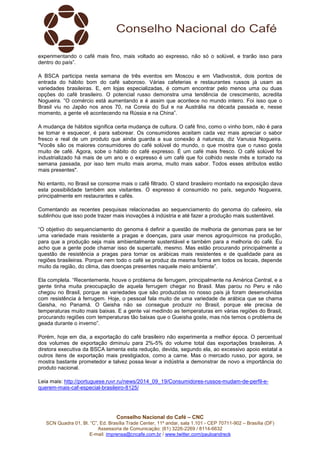 experimentando o café mais fino, mais voltado ao expresso, não só o solúvel, e trarão isso para 
dentro do país”. 
A BSCA participa nesta semana de três eventos em Moscou e em Vladivostok, dois pontos de 
entrada do hábito bom do café saboroso. Várias cafeterias e restaurantes russos já usam as 
variedades brasileiras. E, em lojas especializadas, é comum encontrar pelo menos uma ou duas 
opções do café brasileiro. O potencial russo demonstra uma tendência de crescimento, acredita 
Nogueira. “O comércio está aumentando e é assim que acontece no mundo inteiro. Foi isso que o 
Brasil viu no Japão nos anos 70, na Coreia do Sul e na Austrália na década passada e, nesse 
momento, a gente vê acontecendo na Rússia e na China”. 
A mudança de hábitos significa certa mudança de cultura. O café fino, como o vinho bom, não é para 
se tomar e esquecer, é para saborear. Os consumidores aceitam cada vez mais apreciar o sabor 
fresco e real de um produto que ainda guarda a sua conexão à natureza, diz Vanusia Nogueira. 
"Vocês são os maiores consumidores do café solúvel do mundo, o que mostra que o russo gosta 
muito de café. Agora, sobe o hábito do café expresso. É um café mais fresco. O café solúvel foi 
industrializado há mais de um ano e o expresso é um café que foi colhido neste mês e torrado na 
semana passada, por isso tem muito mais aroma, muito mais sabor. Todos esses atributos estão 
mais presentes". 
No entanto, no Brasil se consome mais o café filtrado. O stand brasileiro montado na exposição dava 
esta possibilidade também aos visitantes. O expresso é consumido no país, segundo Nogueira, 
principalmente em restaurantes e cafés. 
Comentando as recentes pesquisas relacionadas ao sequenciamento do genoma do cafeeiro, ela 
sublinhou que isso pode trazer mais inovações à indústria e até fazer a produção mais sustentável. 
“O objetivo do sequenciamento do genoma é definir a questão de melhoria de genomas para se ter 
uma variedade mais resistente a pragas e doenças, para usar menos agroquímicos na produção, 
para que a produção seja mais ambientalmente sustentável e também para a melhoria do café. Eu 
acho que a gente pode chamar isso de supercafé, mesmo. Mas estão procurando principalmente a 
questão de resistência a pragas para tornar os arábicas mais resistentes e de qualidade para as 
regiões brasileiras. Porque nem todo o café se produz da mesma forma em todos os locais, depende 
muito da região, do clima, das doenças presentes naquele meio ambiente”. 
Ela completa. “Recentemente, houve o problema de ferrugem, principalmente na América Central, e a 
gente tinha muita preocupação de aquela ferrugem chegar no Brasil. Mas parou no Peru e não 
chegou no Brasil, porque as variedades que são produzidas no nosso país já foram desenvolvidas 
com resistência à ferrugem. Hoje, o pessoal fala muito de uma variedade de arábica que se chama 
Geisha, no Panamá. O Geisha não se consegue produzir no Brasil, porque ele precisa de 
temperaturas muito mais baixas. E a gente vai medindo as temperaturas em várias regiões do Brasil, 
procurando regiões com temperaturas tão baixas que o Gueisha goste, mas nós temos o problema de 
geada durante o inverno”. 
Porém, hoje em dia, a exportação do café brasileiro não experimenta a melhor época. O percentual 
dos volumes de exportação diminuiu para 2%-5% do volume total das exportações brasileiras. A 
diretora executiva da BSCA lamenta esta redução, devida, segundo ela, ao excessivo apoio estatal a 
outros itens de exportação mais prestigiados, como a carne. Mas o mercado russo, por agora, se 
mostra bastante prometedor e talvez possa levar a indústria a demonstrar de novo a importância do 
produto nacional. 
Leia mais: http://portuguese.ruvr.ru/news/2014_09_19/Consumidores-russos-mudam-de-perfil-e-querem- 
mais-caf-especial-brasileiro-8125/ 
Conselho Nacional do Café – CNC 
SCN Quadra 01, Bl. “C”, Ed. Brasília Trade Center, 11º andar, sala 1.101 - CEP 70711-902 – Brasília (DF) 
Assessoria de Comunicação: (61) 3226-2269 / 8114-6632 
E-mail: imprensa@cncafe.com.br / www.twitter.com/pauloandreck 
 