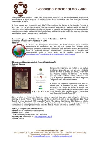 participantes do Educampo. Juntos, eles representam cerca de 20% da área plantada e da produção 
do café local. A região engloba 4,5 mil produtores, de 55 municípios, com uma produção anual de 
seis milhões de sacas. 
A Prova desse ano, promovido pelo IMAFLORA (Instituto de Manejo e Certificação Florestal e 
Agrícola), com os empreendimentos que conquistaram a certificação socioambiental, recebeu 96 
inscrições e tem como objetivo estimular a produção de cafés de alta qualidade, em propriedades que 
conciliem uma gestão socioambiental eficiente, boas práticas de conservação dos recursos naturais e 
garantias de saúde e segurança ao trabalhador. 
Bureau divulga novo Relatório Internacional de Tendências do Café 
Bureau de Inteligência Competitiva do Café 
22/09/2014 
O Bureau de Inteligência Competitiva do Café divulgou novo Relatório 
Internacional de Tendências do Café, no qual aponta suas análises sobre 
produção, indústrias, cafeterias e casas de café de todo o mundo. No conteúdo 
atual, os analistas também apresentaram considerações a respeito dos 
financiamentos para o setor. Para ler o material, acesse o link 
http://www.icafebr.com.br/publicacao2/Relatorio%20v3%20n8.pdf. 
Câmara convida para exposição fotográfica sobre café 
Agência Câmara 
22/09/2014 
Componente importante da história e da cultura 
brasileiras, presente até em um dos símbolos 
oficiais do País, o brasão de armas, o café tem 
sua trajetória exposta na Câmara – na mostra 
Café do Brasil. Aberta ao público nesta sexta-feira 
(19), a exposição permanece no Salão Negro do 
Congresso até o dia 9 de novembro. 
A mostra de fotografias apresenta uma linha do 
tempo com a trajetória do café, desde seu 
surgimento na Etiópia no século VI, até os dias 
atuais. Também serão expostos diferentes tipos de 
grãos de café, além de objetos históricos cedidos 
pelo Museu de Ribeirão Preto (SP). 
Com curadoria do historiador Casimiro Neto, a exposição traz obras dos fotógrafos Guilherme 
Gaensly e Essio Pallone Filho. Gaensly retrata a indústria de café e as fazendas de São Paulo 
durante a virada do século XIX, enquanto Pallone Filho aborda fazendas de São Carlos, no interior 
paulista. Ainda fazem parte da exposição fotografias de profissionais do Sesc que apresentam o 
plantio atual de café orgânico em seis fazendas de São Paulo e em uma do Distrito Federal. 
SERVIÇO – Exposição "Café do Brasil" 
Período: 19 de setembro a 9 de novembro 
Horário: 9 às 17 horas 
Local: Salão Negro da Câmara dos Deputados 
Informações: 0800-619 619 / cultural@camara.leg.br 
Entrada: franca 
Conselho Nacional do Café – CNC 
SCN Quadra 01, Bl. “C”, Ed. Brasília Trade Center, 11º andar, sala 1.101 - CEP 70711-902 – Brasília (DF) 
Assessoria de Comunicação: (61) 3226-2269 / 8114-6632 
E-mail: imprensa@cncafe.com.br / www.twitter.com/pauloandreck 

