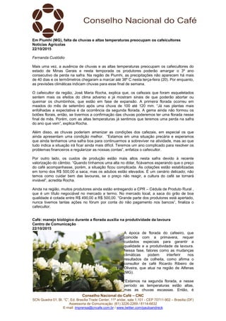 Conselho Nacional do Café – CNC
SCN Quadra 01, Bl. “C”, Ed. Brasília Trade Center, 11º andar, sala 1.101 - CEP 70711-902 – Brasília (DF)
Assessoria de Comunicação: (61) 3226-2269 / 8114-6632
E-mail: imprensa@cncafe.com.br / www.twitter.com/pauloandreck
Em Piumhi (MG), falta de chuvas e altas temperaturas preocupam os cafeicultores
Notícias Agrícolas
22/10/2015
Fernanda Custódio
Mais uma vez, a ausência de chuvas e as altas temperaturas preocupam os cafeicultores do
estado de Minas Gerais e nesta temporada os produtores poderão amargar o 3º ano
consecutivo de perda na safra. Na região de Piumhi, as precipitações não aparecem há mais
de 40 dias e os termômetros chegaram a marcar até 38º C nesta terça-feira (20). Por enquanto,
as previsões climáticas indicam chuvas para esse final de semana.
O cafeicultor da região, José Maria Rocha, explica que, os cafezais que foram esqueletados
sentem mais os efeitos do clima adverso e já mostram sinais de que poderão abortar ou
queimar os chumbinhos, que estão em fase de expansão. A primeira florada ocorreu em
meados do mês de setembro após uma chuva de 100 até 120 mm. “Já nas plantas mais
enfolhadas a expectativa é da ocorrência da segunda florada. A gema ainda não formou os
botões florais, então, se tivermos a confirmação das chuvas poderemos ter uma florada nesse
final de mês. Porém, com as altas temperaturas já sentimos que teremos uma perda na safra
do ano que vem”, explica Rocha.
Além disso, as chuvas poderiam amenizar as condições dos cafezais, em especial os que
ainda apresentam uma condição melhor. “Estamos em uma situação precária e esperamos
que ainda tenhamos uma safra boa para continuarmos a sobreviver na atividade, mas ao que
tudo indica a situação irá ficar ainda mais difícil. Teremos um ano complicado para resolver os
problemas financeiros e regularizar as nossas contas”, enfatiza o cafeicultor.
Por outro lado, os custos de produção estão mais altos nesta safra devido à recente
valorização do câmbio. “Quando tínhamos uma alta no dólar, ficávamos esperando que o preço
do café acompanhasse, porém, a situação ficou complicada. As cotações estão estabilizadas
em torno dos R$ 500,00 a saca, mas os adubos estão elevados. É um cenário delicado, não
temos como cuidar bem das lavouras, se o preço não reagir, a cultura do café se tornará
inviável”, acredita Rocha.
Ainda na região, muitos produtores ainda estão entregando a CPR – Cédula de Produto Rural ,
que é um título negociável no mercado a termo. No mercado local, a saca do grão de boa
qualidade é cotada entre R$ 490,00 a R$ 500,00. “Grande parte dos produtores está apertado,
nunca tivemos tantas ações no fórum por conta do não pagamento nos bancos”, finaliza o
cafeicultor.
Café: manejo biológico durante a florada auxilia na produtividade da lavoura
Centro de Comunicação
22/10/2015
A época de florada do cafeeiro, que
coincide com a primavera, requer
cuidados especiais para garantir a
qualidade e a produtividade da lavoura.
Nessa fase, fatores como as mudanças
climáticas podem interferir nos
resultados da colheita, como afirma o
consultor de café Ricardo Ribeiro de
Oliveira, que atua na região de Alfenas
(MG).
“Estamos na segunda florada, e nesse
período as temperaturas estão altas,
mas as chuvas escassas. Então, é
 