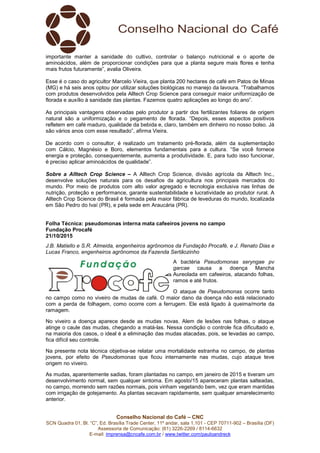 Conselho Nacional do Café – CNC
SCN Quadra 01, Bl. “C”, Ed. Brasília Trade Center, 11º andar, sala 1.101 - CEP 70711-902 – Brasília (DF)
Assessoria de Comunicação: (61) 3226-2269 / 8114-6632
E-mail: imprensa@cncafe.com.br / www.twitter.com/pauloandreck
importante manter a sanidade do cultivo, controlar o balanço nutricional e o aporte de
aminoácidos, além de proporcionar condições para que a planta segure mais flores e tenha
mais frutos futuramente”, avalia Oliveira.
Esse é o caso do agricultor Marcelo Vieira, que planta 200 hectares de café em Patos de Minas
(MG) e há seis anos optou por utilizar soluções biológicas no manejo da lavoura. “Trabalhamos
com produtos desenvolvidos pela Alltech Crop Science para conseguir maior uniformização de
florada e auxílio à sanidade das plantas. Fazemos quatro aplicações ao longo do ano”.
As principais vantagens observadas pelo produtor a partir dos fertilizantes foliares de origem
natural são a uniformização e o pegamento de florada. “Depois, esses aspectos positivos
refletem em café maduro, qualidade da bebida e, claro, também em dinheiro no nosso bolso. Já
são vários anos com esse resultado”, afirma Vieira.
De acordo com o consultor, é realizado um tratamento pré-florada, além da suplementação
com Cálcio, Magnésio e Boro, elementos fundamentais para a cultura. “Se você fornece
energia e proteção, consequentemente, aumenta a produtividade. E, para tudo isso funcionar,
é preciso aplicar aminoácidos de qualidade”.
Sobre a Alltech Crop Science – A Alltech Crop Science, divisão agrícola da Alltech Inc.,
desenvolve soluções naturais para os desafios da agricultura nos principais mercados do
mundo. Por meio de produtos com alto valor agregado e tecnologia exclusiva nas linhas de
nutrição, proteção e performance, garante sustentabilidade e lucratividade ao produtor rural. A
Alltech Crop Science do Brasil é formada pela maior fábrica de leveduras do mundo, localizada
em São Pedro do Ivaí (PR), e pela sede em Araucária (PR).
Folha Técnica: pseudomonas interna mata cafeeiros jovens no campo
Fundação Procafé
21/10/2015
J.B. Matiello e S.R. Almeida, engenheiros agrônomos da Fundação Procafé, e J. Renato Dias e
Lucas Franco, engenheiros agrônomos da Fazenda Sertãozinho
A bactéria Pseudomonas seryngae pv
garcae causa a doença Mancha
Aureolada em cafeeiros, atacando folhas,
ramos e até frutos.
O ataque de Pseudomonas ocorre tanto
no campo como no viveiro de mudas de café. O maior dano da doença não está relacionado
com a perda de folhagem, como ocorre com a ferrugem. Ele está ligado à queima/morte da
ramagem.
No viveiro a doença aparece desde as mudas novas. Alem de lesões nas folhas, o ataque
atinge o caule das mudas, chegando a matá-las. Nessa condição o controle fica dificultado e,
na maioria dos casos, o ideal é a eliminação das mudas atacadas, pois, se levadas ao campo,
fica difícil seu controle.
Na presente nota técnica objetiva-se relatar uma mortalidade estranha no campo, de plantas
jovens, por efeito de Pseudomonas que ficou internamente nas mudas, cujo ataque teve
origem no viveiro.
As mudas, aparentemente sadias, foram plantadas no campo, em janeiro de 2015 e tiveram um
desenvolvimento normal, sem qualquer sintoma. Em agosto/15 apareceram plantas salteadas,
no campo, morrendo sem razões normais, pois vinham vegetando bem, vez que eram mantidas
com irrigação de gotejamento. As plantas secavam rapidamente, sem qualquer amarelecimento
anterior.
 