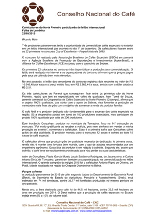 Conselho Nacional do Café – CNC
SCN Quadra 01, Bl. “C”, Ed. Brasília Trade Center, 11º andar, sala 1.101 - CEP 70711-902 – Brasília (DF)
Assessoria de Comunicação: (61) 3226-2269 / 8114-6632
E-mail: imprensa@cncafe.com.br / www.twitter.com/pauloandreck
Cafeicultores do Norte Pioneiro participarão de leilão internacional
Folha de Londrina
22/10/2015
Ricardo Maia
Três produtores paranaenses terão a oportunidade de comercializar cafés especiais no exterior
em um leilão internacional que ocorrerá no dia 1° de dezembro. Os cafeicultores ficaram entre
os 22 primeiros no concurso Cup of Excellence – Pulped Naturals 2015.
O concurso foi realizado pela Associação Brasileira de Cafés Especiais (BSCA) em parceria
com a Agência Brasileira de Promoção de Exportações e Investimentos (Apex-Brasil), a
Alliance for Coffee Excellence (ACE) e contou com o patrocínio do Sebrae.
Os primeiros 22 colocados no concurso irão disponibilizar a produção para comercialização. O
leilão será realizado via internet e os organizadores do concurso afirmam que os preços pagos
pela saca de café são bem mais elevados.
No ano passado, o leilão dos vencedores do concurso registrou dois recordes no valor de R$
16.646,48 por saca e o preço médio ficou em R$ 3.863,44 a saca, ambos com o dólar cotado a
R$ 2,51.
Os três cafeicultores do Paraná que conseguiram ficar entre os primeiros são do Norte
Pioneiro, região que tem se especializado em cafés de qualidade. Ivan Tomé de Souza,
gerente comercial da Cooperativa de Cafés Especiais do Norte Pioneiro (Cocenpp), afirma que
o projeto 100% qualidade, que conta com o apoio do Sebrae, visa fomentar a produção de
variedades mais finas do grão com o objetivo de aumentar a renda do produtor familiar.
O solo fértil e o produtor dedicado são fundamentais para o sucesso dos cafés especiais na
região. Só a cooperativa possui em torno de 100 produtores associados, mas participam do
projeto 100% qualidade por volta de 200 produtores.
Eder Inocêncio Gonçalves, produtor no município de Tomazina, ficou na 14° colocação do
concurso. "Foi muito gratificante ao receber a notícia, pois nem sonhava em vender a minha
produção ao exterior", comemora o cafeicultor. Essa é a primeira safra que Gonçalves colhe
grãos de alta qualidade. O produtor mandou para o concurso 12 sacas e colheu ao todo 15
sacas de café especial.
O cafeicultor afirma que produzir grão de qualidade necessita de dedicação. A primeira coisa,
revela ele, é manter uma lavoura bem nutrida, com o uso de adubos recomendados por um
engenheiro agrônomo. Outra dica do produtor é em relação à colheita. Segundo ele, assim que
colhido, o café deve ser rapidamente processado para não perder as suas características.
Além de Gonçalves, Flavia Garcia Mureb Jacob Saldanha Rodrigues, de Jacarezinho, e Carlos
Alberto Diniz, de Tomazina, garantiram também a sua participação na comercialização no leilão
internacional. O grande campeão da edição 2015 foi o cafeicultor Antonio Rigno de Oliveira, de
Piatã, cidade localizada na região da Chapada Diamantina na Bahia.
Parque cafeeiro
A produção paranaense de 2015 de café, segundo dados do Departamento de Economia Rural
(Deral), da Secretaria de Estado da Agricultura, Pecuária e Abastecimento (Seab), está
estimada em 74 mil toneladas, contra 33,77 mil toneladas produzidas no mesmo período do
ano passado.
Neste ano, a área destinada para café foi de 44,5 mil hectares, contra 33,5 mil hectares de
área em produção em 2014. O Deral estima que a produção de cafés especiais no Estado
esteja entre 5% a 10% do volume total.
 